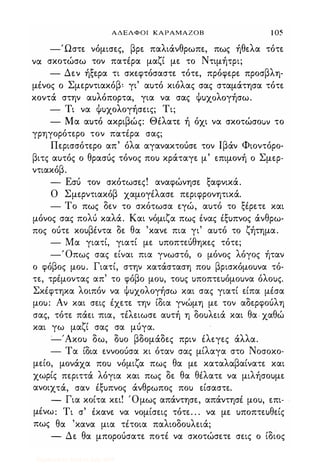 ΑΔΕΛΦΟΙ ΚΑΡΑΜΑΖΟΒ 1 05
-Ώστε νόμισες, βρε παλιάνθρωπε, πως ήθελα τότε
να σκοτώσω τον πατiρα μαζί με το Ντιμήτρι;
- Δεν ήξερα τι σκεφτόσαστε τότε, πρόφερε προσβλη­
μiνος ο Σμερντιακόβ: γι' αυτό κιόλας σας σταμάτησα τότε
κοντά στην αυλόπορτα, για να σας Ψυχ�λoγήσω.
- Τι να Ψυχολογήσεις; Τι;
- Μα αυτό ακριβώς: Θiλατε ή όχι να σκοτώσοuν το
γρηγορότερο τον πατiρα σας;
Περισσότερο απ' όλα αγανακτούσε τον Ιβάν Φιοντόρο­
βιτς αυτός ο θρασύς τόνος που κράταγε μ' επιμονή ο Σμερ­
ντιακόβ.
- Εσύ τον σκότωσες! αναφώνησε ξαφνικά.
Ο Σμερντιακόβ χαμογiλασε περιφρονητικά.
- Το πως δεν το σκότωσα εγώ, αυτό το ξiρετε και
μόνος σας πολύ καλά. Και νόμιζα πως iνας Ιξυπνος άνθρω­
πος ούτε κουβiντα δε θα 'κανε πια γι' αυτό το ζήτημα.
- Μα γιατί, γιατί με υποπτεύθηκες τότε;
-'Οπως σας είναι πια γνωστό, ο μόνος λόγος ήταν
ο φόβος μου. Γιατί, στην κατάσταση που βρισκόμουνα τό­
τε, τρiμοντας απ' το φόβο μου, τους υποπτευόμουνα όλους.
ΣκΙφτηκα λοιπόν να Ψυχολογήσω και σας γιατί είπα μiσα
μου: Αν και σεις Ιχετε την ίδια γνώμη με τον αδερφούλη
σας, τότε πάει -πια, ταειωσε αυτή η δουλειά και θα- χαθώ
και γω μαζί σας σα μύγα.
-'Ακου δω, δυο βδομάδες πριν iλεγες άλλα.
- Τα ίδια εννοούσα κι όταν σας μίλαγα στο Νοσοκο-
μείο, μονάχα που νόμιζα πως θα με καταλαβαίνατε και
χωρίς περιττά λόγια και πως δε θα θiλατε να μιλήσουμε
ανοιχτά, σαν Ιξυπνος άνθρωπος που είσαστε.
� Για κοίτα κει! 'Ομως απάντησε, απάντησi μου, επι­
μΙνω: Τι σ' iκανε να νομίσεις τότε. . . να με υποπτευθείς
πως θα 'κανα μια τiτοια παλιοδουλειά;
- Δε θα μπορούσατε ποτΙ να σκοτώσετε σεις ο ίδιος
Digitized by 10uk1s, July 2009
 