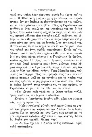 1 2 Φ . ΝΤΟΣΤΟΠΕΒΣΚΗ
καιρό ΠΟι) εκείνη ήταν άρρωστη, αuτός δεν έφuγε απ' το
σπίτι. Η Φένια κι η γιαγιά της, η μαγείρισσα της Γκροό­
σενκας, δεν τον διώξανε κι εξακολοuθοuσαν να τον τα"ί"ζοuν
και να ΤΟι) στρώνουν στο ντιβάνι. Τέλος η Γκροόσενκα τον
σuνήθισε κι όταν γόριζε απ' τις επισκέΦεις της στο Μίτια
(μόλις έγινε καλά αμέσως άρχισε να πηγαίνει να τον βλέ­
πει, προτοό μάλιστα γίνει ολότελα καλά) καθότανε και μί­
λαγε με το «Μαξίμοuσκα» για ένα σωρό ασήμαντα πράγ­
ματα μόνο και μόνο για να ξεχνάει λίγο τον καημό της.
Ο γεροντάκος ήξερε να διηγιέται πολλά και διάφορα, τόσο
ΠΟι) τελικά της έγινε σχεδόν απαραίτητος. Εκτός απ' τον
Αλιόσα, ΠΟι) κι αυτός δεν ερχόταν κάθε μέρα κι οι επισκέ­
Φεις ΤΟι) ήταν πάντα σόντομε.ς, η Γκροόσενκα δε δεχόταν
κανένα σχεδόν. Ο γέρος της, ο έμπορας, κοιτόταν κείνο
τον καιρό βαριά άρρωστος μας «άφηνε χρόνοuς» όπως λέ­
γανε στην πολιτεία. Πραγματικά, όστερ' από μια βδομάδα
μετά τη δίκη του Μίτια, πέθανε. Τρεις βδομάδες πριν, νιώ­
θοντας το γρήγορο τέλος του, φώναξε τοuς γιοuς ΤΟι) στο
απάνω πάτωμα μαζί με τις γυναίκες και τα παιδιά τοuς
και τους πρόσταξε να μη φόγουν πια από κοντά του. Έδω­
σε ακόμα διαταγή στοuς uπηρέτες του να μην αφήσουν τη
Γκροόσενκα να μπει κι αν έρθει να της ποόνε:
«Σας εόχεται κάθε χαρά και να ζήσετε χρόνια πολλά,
όμως αuτόν να τον ξεχάσετε ολότελα» .
Ωστόσο η Γκροόσενκα έστελνε κάθε μέρα και ρώταγε
πώς πάει η uγεία τοu.
-Ήρθες επιτέλοuς! φώναξε αuτή παρατώντας τα χαρ­
τιά και χαιρετώντας χαροόμενα τον Αλιόσα. Κι ο Μαξί­
μουσκα όλο με τρόμαζε και μου 'λεγε πως μπορεί και να
μην ερχόσοuνα καθόλοu. Αχ! πόσο σ' έχω ανάγκη! Κάτσε
δω δίπλα στο τραπέζι. Θέλεις καφέ;
- Δε λέω όχι,είπε ο Αλιόσα καθώς καθότανε. Είμαι
πολό πεινασμένος.
Digitized by 10uk1s, July 2009
 
