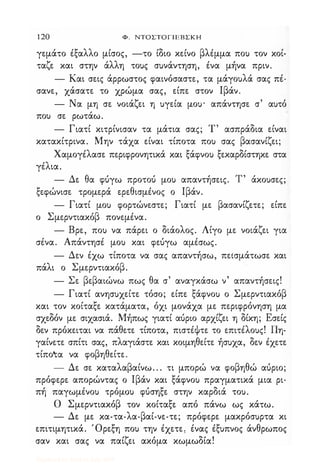 120 Φ. ΝΤΟΣΤΟΓΙΕΒΣΚΗ
γεμάτο έξαλλο μίσος, -το ίδιο κείνο βλέμμα ποΙ) τον κοί­
ταζε και στην άλλη τοuς σuνάντηση, ένα μήνα πριν_
- Και σεις άρρωστος φαινόσαστε, τα μάγοuλά σας πέ­
σανε, χάσατε το χρώμα σας, είπε στον Ιβάν_
- Να μη σε νοιάζει η uγεία μοu' απάντησε σ' αuτό
ποΙ) σε ρωτάω.
- Γιατί κιτρίνισαν τα μάτια σας; Τ' ασπράδια είναι
κατακίτρινα. Μην τάχα είναι τίποτα ποΙ) σας βασανίζει;
Χαμογέλασε περιφρονητικά και ξάφνοΙ) ξεκαρδίστηκε στα
γέλια.
- Δε θα φύγω προτού μοΙ) απαντήσεις. Τ' άκοuσες;
ξεφώνισε τρομερά ερεθισμένος ο Ιβάν.
- Γιατί μοΙ) φορτώνεστε; Γιατί με βασανίζετε; είπε
ο Σμερντιακόβ πονεμένα.
- Βρε, ποΙ) να πάρει ο διάολος. Λίγο με νοιάζει για
σένα. Απάντησέ μοΙ) και φεύγω αμέσως.
- Δεν έχω τίποτα να σας απαντήσω, πεισμάτωσε και
πάλι ο Σμερντιακόβ.
- Σε βεβαιώνω πως θα σ' αναγκάσω ν' απαντήσεις!
- Γιατί ανησuχείτε τόσο; είπε ξάφνοΙ) ο Σμερντιακόβ
και τον κοίταξε κατάματα, όχι μονάχα με περιφρόνηση μα
σχεδόν με σιχασιά. Μήπως γιατί αύριο αρχίζει η δίκη; Εσείς
δεν πρόκειται να πάθετε τίποτα, πιστέψτε το επιτέλοuς! Πη­
γαίνετε σπίτι σας, πλαγιάστε και κοιμηθείτε ήσuχα, δεν έχετε
τίπο'tα να φοβηθείτε.
- Δε σε καταλαβαίνω... τι μπορώ να φοβηθώ αύριο;
πρόφερε απορώντας ο Ιβάν και ξάφνοΙ) πραγματικά μια ρι­
πή παγωμένοΙ) τρόμοΙ) φύσηξε στην καρδιά τοu.
Ο Σμερντιακόβ τον κοίταξε από πάνω ως κάτω.
- Δε με κα-τα-λα-βαί-νε-τε; πρόφερε μακρόσuρτα κι
επιτιμητικά. Όρεξη ποΙ) την έχετε, ένας έξuπνος άνθρωπος
σαν και σας να παίζει ακόμα κωμωδία!
Digitized by 10uk1s, July 2009
 