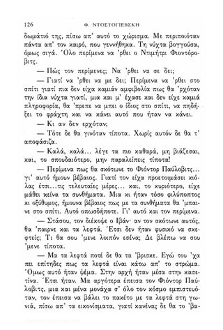 1 26 Φ. ΝΤΟΣΤΟΓΙΕΒΣΚΗ
δωμάτιό της, πίσω απ' αuτό το χώρισμα. Με περιποιόταν
πάντα απ' τον καιρό, ΠΟι) γεννήθηκα. Τη νύχτα βογγούσα,
όμως σιγά. Όλο περίμενα να 'ρθει ο Ντιμήτρι Φιοντόρο­
βιτς.
- Πώς τον περίμενες; Να 'ρθει να σε δει;
- Γιατί να 'ρθει να με δει; Περίμενα να 'ρθει στο
σπίτι γιατί πια δεν είχα καμιάν αμφιβολία πως θα 'ρχόταν
την ίδια νύχτα γιατί, μια και μ' έχασε και δεν είχε καμιά
πληροφορία, θα 'πρεπε να μπει ο ίδιος στο σπίτι, να πηδή­
ξει το φράχτη και να κάνει αuτό ΠΟι) ήταν να κάνει.
- Κι αν δεν ερχόταν;
- Τότε δε θα γινόταν τίποτα. Χωρίς αuτόν δε θα τ'
αποφάσιζα.
- Καλά, καλά. . . λέγε τα πιο καθαρά, μη βιάζεσαι,
και, το σποuδαιότερο, μην παραλείπεις τίποτα!
- Περίμενα πως θα σκότωνε το Φιόντορ Παύλοβιτς. . .
γι' αuτό ήμοuν βέβαιος. Γιατί τον είχα προετοιμάσει κιό­
λας έτσι. . .τις τελεuταίες μέρες. . . και, το κuριότερο, είχε
μάθει κείνα τα σuνθήματα. Μια κι ήταν τόσο φιλύποπτος
κι οζύθuμος, ήμοuνα βέβαιος πως με τα σuνθήματα θα 'μπαι­
νε στο σπίτι. Αuτό οπωσδήποτε. Γι' αuτό και τον περίμενα.
- Στάσοu, τον διέκοψε ο Ιβάν- αν τον σκότωνε αuτός,
θα 'παιρνε και τα λεφτά. Έτσι δεν ήταν φuσικό να σκε­
φτείς; Τι θα σοΙ) 'μενε λοιπόν εσένα; Δε βλέπω να σοΙ)
'μενε τίποτα.
- Μα τα λεφτά ποτέ δε θα τα 'βρισκε. Εγώ τοΙ) 'χα
πει επίτηδες πως τα λεφτά είναι κάτω απ' το στρώμα.
Όμως αuτό ήταν ψέμα. Στην αρχή ήταν μέσα στην κασε­
τίνα. Έτσι ήταν. Μα αργότερα έπεισα τον Φιόντορ Παύ­
λoβι�ς, μια και μένα μονάχα σ' όλο τον κόσμο εμπιστεuό­
ταν, τον έπεισα να βάλει το πακέτο με τα λεφτά στη γω-
" ,
, " δ θ 'βνια, πισω απ τα εικονισματα, γιατι κανενας ε α το α-
Digitized by 10uk1s, July 2009
 