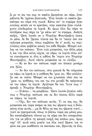ΑΔΕΛΦΟΙ ΚΑΡΑΜΑΖΟΒ 1 27
ζε με το νου του πως το πακέτο βρισκόταν κει πέρα, όταν
μάλιστα θα 'ρχόταν βιαστικός. Έτσι λοιπόν το πακέτο βρι­
σκότανε κει πέρα στη γωνιά. Κάτω απ' το στρώμα ήταν
εντελώς αστείο να το κρατήσει, στην κασετίνα ήταν τουλά­
χιστο κλειδωμένα τα λεφτά. Κι όμως όλοι δω πέρα το
πιστέΦανε πως τάχα τα 'χε κάτω απ' το στρώμα. Ανόητη
σκέΦη. Ώστε λοιπόν αν ο Ντιμήτρι Φιοντόροβιτς έκανε
το φόνο, δε θα 'βρισκε τίποτα και θα το 'σκαγε όσο πιο
γρήγορα μποροόσε, όπως συμβαίνει δα σ' αυτές τις περι­
πτώσεις όπου φοβάται κανείς τον κάθε θόρυβο. Μπορεί κιό­
λας να τον πιάνανε. Έτσι εγώ μποροόσα, την άλλη μέρα
ή και την ίδια κείνη νόχτα, να πάρω τα λεφτά πίσω απ'
τα εικονίσματα κι όλη η ευΘUνη θα 'πεφτε στο Ντιμήτρι
Φιοντόροβιτς. Αυτό πάντα μποροόσα να το ελπίζω.
- Κι αν δεν τον σκότωνε παρά τον έσπαγε μονάχα
στο ξόλο;
- Αν δεν τον σκότωνε, τότε φυσικά δε θα τολμοόσα
να πάρω τα λεφτά κι η υπόθεση θα 'μενε κει. Μα υπολόγι-
ζ ' Μ '
"
α και σε τουτο: πορει να τον χτυπουσε τοσο που να
'χανε τις αισθήσεις του και γω στο μεταξό θα πρόφταινα
να του πάρω τα λεφτά. Αργότερα θα του 'λεγα πως τ'
άρπαξε ο Ντιμήτρι Φιοντόροβιτς.
- Στάσου. . . τα μπερδεόω. Ώστε λοιπόν βγαίνει πάλι
πως ο Ντιμήτρι σκότωσε και συ δεν έκανες άλλο παρά
να πάρεις τα λεφτά;
-Όχι, δεν τον σκότωσε αυτός. Τι να σας πω, θα
μποροόσα και τώρα ακόμα να σας πω Φέματα πως ο δολο­
φόνος είναι αυτός. . . μα δε θέλω να σας πω Φέματα γιατί. . .
γιατί αν πραγματικά, όπως το βλέπω τώρα και μόνος μου,
δεν καταλαβαίνατε τίποτα ως τα τώρα και δεν υποκρινόσα­
στε για να ρίξετε τη φανερή ενοχή σας απάνω μου, όμως
παρ' όλ' αυτά εσείς φταίτε για όλα γιατί ξέρατε για το
φόνο και μου αναθέσατε να σκοτώσω και, ξέροντάς τα όλα,
Digitized by 10uk1s, July 2009
 