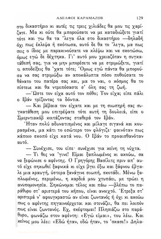ΑΔΕΛΦΟΙ ΚΑΡΑΜΑΖΟΒ 1 29
στο δικαστήριο κι αυτές τις τρεις χιλιάδες θα μου τις χαρί­
ζατε. Μα κι οότε θα μποροόσατε να με χαταδιώξετε γιατί
τότε και γω θα τα 'λεγα όλα στο δικαστήριο -δηλαδή
όχι πως έκλεΦα ή σκότωσα, αυτό δε θα το 'λεγα, μα πως
σεις ο ίδιος με παρακινοόσατε να κλiΦω και να σκοτώσω,
όμως εγώ δε δέχτηκα. Γι' αυτό μου χρειαζόταν η συγκα­
τάθεσή σας, για να μην μπορέσετε να με στριμώξετε, γιατί
τι αποδείξεις θα 'χατε. τότε; Όμως εγώ πάντα θα μποροό­
σα να σας στριμώξω αν αποκάλυπτα πόσο ποθοόσατε το
θάνατο του πατέρα σας και, μα το ναι, ο κόσμος θα το
πίστευε και θα ντρεπόσαστε σ' όλη σας τη ζωή.
-Ώστε τον είχα αυτό τον πόθο; Τον είχα; είπε πάλι
ο Ιβάν τρίζοντας τα δόντια.
- Και βέβαια τον είχατε και με τη σιωπηρή σας συ­
γκατάθεση μου επιτρέΦατε τότε αυτή τη δουλειά, είπε ο
Σμερντιακόβ κοιτάζοντας σταθερά τον Ιβάν.
' Ηταν πολό αδυνατισμένος και μίλαγε σιγανά και κου­
ρασμένα, μα κάτι το ε.σώτερο τον φλόγιζε' φαινόταν πως
κάποιο σκοπό είχε κατά νου. Ο Ιβάν το προαισθανόταν
αυτό.
- Συνέχισε, του είπε' συνέχισε για κείνη τη νόχτα.
- Τι θες να 'γινε! Είμαι ξαπλωμένος κι ακοόω, · σα
να ξεφώνισε ο αφέντης. Ο Γρηγόρης Βασίλιτς πριν απ' αυ­
τό είχε σηκωθεί ξαφνικά κι είχε βγει έξω και ξάφνου έβγα­
λε μια κραυγή, όστερα ξανάγινε σιωπή, σκοτάδι. Μένω ξα­
πλωμένος, περιμένω, η καρδιά μου χτυπάει, με τρώει η
ανUπομονησία. Σηκώνομαι τέλος και πάω -βλέπω το πα­
ράθυρο στ' αριστερά του κήπου, είναι ανοιχτό. Έτρεξα στ'
αριστερά ν' αφουγκραστώ αν είναι ζωντανός ή όχι κι ακοόω
πως ο αφέντης πηγαινοέρχε.ται και στενάζει, θα πει λοιπόν
πως είναι ζωντανός. Εχ, σκέφτομαι! Πλησιάζω στο παρά­
θυρο, φωνάζω στον αφέντη: «Εγώ είμαι» , του λέω. Και
κείνος μου λέει: «Εδώ ήταν, εδώ ήταν, το 'σκασε! » Δηλα-
Digitized by 10uk1s, July 2009
 