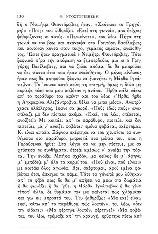 1 30 Φ. NTOΣTOΓlEBΣKH
δή ο Ντιμήτρι Φιοντόροβιτς ήταν. «Σκότωσ� το Γρηγό­
ρη! » «Ποό;» το) Ψιθ)ρίζω. «Eκ�ί στη γωνιά», μo) δ�ίχν�ι
ψιθ�ρίζoντας κι α)τός. «Περιμέν�τε», το) λέω. Πήγα στη
γωνιά να τον βρω και σκόνταψα στο Γρηγόρη Bασίλι�βιτς
πο) κοιτόταν κοντά στον τοίχο, γεμάτος αίματα, αναίσθη­
τος. Ώστ� ήταν πραγματικά ο Ντιμήτρι Φιοντόροβιτς. Tότ�
ξαφνικά πήρα την απόφαση να ξεμπερδ�όω, μια κι ο Γρη­
γόρης Bασίλι�βιτς, και να ζOόσ� ακόμα, δ� θα μΠOΡOόσ�
να δ�ι τίποτα έτσι πο) ήταν αναίσθητος. Ο μόνος κίνδ)νος
ήταν πως θα μΠOΡOόσ� ξάφνο) να ξ)πνήσ�ι η Μάρθα lγνά­
τι�βνα. Το 'νιωσα α)τό κ�ίνη τη στιγμή, όμως η δίψα μ�
κ)ρί�ψ� τόσο πο) μο) κοβόταν η ανάσα. Ήρθα πάλι κάτω
απ' το παράθ)ρο το) αφέντη και το) λέω: «Ήρθ�, ήρθ�
η Αγκραφένα Aλ�ξάντρoβνα, θέλ�ι να μπ�ι μέσα» . Ανατρί­
χιασ� ολόκληρος, έκαν� σα μωρό. «Ποό; �δώ; ποό;» ανα­
στέναζ� μα δ�ν πίστ�)� ακόμα. «Eκ�ί, το) λέω, στέκ�ται,
ανoίξτ�! » M� κoιτά�ι απ' το παράθ)ρο, πισΤ�ό�Ι και δ�ν
πισΤ�ό�Ι, μα ν' ανoίξ�ι φοβάται· εμένα φοβάται, σκέφτομαι.
Κι �ίναι αστ�ίo. Ξάφνο) σκέφτηκα να το) χτ)πήσω τα σ)ν­
θήματα στο παράθ)ρο, μπροστά στα μάτια το), πως η
ΓΚΡOόσ�νκα ήρθ�: Στα λόγια σα να μην πίστ�)�, μα σα
χτόπησα τα σ)νθήματα, έΤρ�ξ� αμέσως ν' ανoίξ�ι την πόρ­
τα. Την άνoιξ�. Μπήκα σχ�δόν, μα κ�ίνoς δ� μ' άφην�,
,
'δ ζ
,
'λ ' Π "
.
"μ �μπo ι � μ ο ο το κορμι το). « ο) �ιναι, πο) �ιναι;»
μ� κoιτά�ι όλος αγωνία. Bρ�, σκέφτομαι, αφο'; εμένα φο­
βά-ται έτσι, άσκημα τα πάμ�. Tότ� τα γόνατά μο) λόθηκαν
απ' το φόβο ·πως δ� θα μ' αφήσ�ι να μπω στα δωμάτια
ή θα φωνάξ�ι ή θα 'ρθ�ι .η Μάρθα lγνάτι�βνα ή θα γίν�ι
τίποτ' άλλο, δ� θ)μάμαι πια · μα φαίν�ται πως χλόμιασα
και γω κ�ι μπροστά το). Το) ψιθ)ρίζω: «Μα �κ�ί �ίναι,
�κ�ί, κάτω απ' το παράθ)ρο, πώς λοιπόν», το) λέω, «δ�ν
την �ίδατ�;» «Μα φέρτην� λοιπόν, φέρτην�! » «Μα φοβά­
ται, το) λέω, τρόμαξ� απ' την κρα)γή, ΚΡόφτηκ� πίσω από
Digitized by 10uk1s, July 2009
 