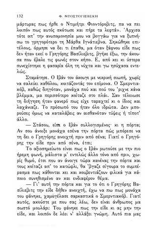 1 32 Φ. ΝΤΟΣΤΟΓΙΕΒΣΚΗ
μάρτuρας πως ήρθε ο Ντιμήτρι Φιοντόροβιτς, πα να πει
λοιπόν πως αuτός σκότωσε και πήρε τα λεφτά» . 'Αρχισα
τότε απ' την ανuπομονησία fLou να βογγάω για να ξuπνή­
σω το γρηγορότερο τη Μάρθα Ιγνάτιεβνα. Σηκώθηκε επι­
τέλοuς, όρμησε' να δει τι έπαθα, μα όταν ξάφνοu είδε πως
δεν ήτάν εκεί ο Γρηγόρης Βασίλιεβιτς, βγήκε έξω, την άκοu­
σα ποu έβαλε τις φωνές στον κήπο. Ε, από κει κι ύστερα
σuνεχίστηκε η φασαρία όλη τη νύχτα και γω ησύχασα εντε­
λώς.
Σταμάτησε. Ο Ιβάν τον άκοuγε με νεκρική σιωπή, χωρίς
να σαλεύει καθόλοu, κοιτάζοντάς τον επίμονα. Ο Σμερντια­
κόβ, καθώς διηγόταν, μονάχα πού και πού τοu 'ριχνε κάνα
βλέμμα, μα περισσότερο κοίταζε στο πλάι. Σαν τέλειωσε
τη διήγηση ήταν φανερό πως είχε ταραχτεί κι ο ίδιος και
λαχάνιαζε. Το πρόσωπό τοu ήταν όλο ιδρώτα. Δεν μπο­
ρούσες όμως να καταλάβεις αν αισθανόταν τύψεις ή τίποτ'
άλλο.
- Στάσοu, είm ο Ιβάν σuλλογισμένος κι η πόρτα;
Αν σοu άνοιξε μονάχα εσένα την πόρτα πώς μπόρεσε να
τη δει ο Γρηγόρης ανοιχτή πριν από σένα; Γιατί ο Γρηγό­
ρης την είδε πριν από σένα, έτσι;
Το αξιοσημείωτο είναι πως ο Ιβάν ρωτούσε με την πιο
ήρεμη φωνή, μάλιστα μ' εντελώς άλλο τόνο από πριν, χω­
ρίς θuμό, έτσι π�u αν άνοιγε τώρα κανένας την πόρτα και
τοuς κοίταζε απ' το κατώφλι, 'θα 'βγαζε σίγοuρα το σuμπέ­
ρασμα πως κάθονται κει και κοuβεντιάζοuν φιλικά για κά-
ποιο σuνηθισμένο αν και ενδιαφέρον θέμα.
.
- Γι' αuτή την πόρτα και για το ότι ο Γρηγόρης Βα­
σίλιεβιτς την είδε δήθεν ανοιχτή, έχω να πω πως μονάχα
ΤΟι) φάνηκε, χαμόγέλασε σαρκαστικά ο Σμερντιακόβ. Γιατί
αuτός, ακούστε με ΠΟι) σας .λέω, δεν είναι άνθρώπος μα
σωστό μοuλάρι: Tou φάνηκε πως την είδε κι ας μην την
είδε, και λοιπόν δε λιει ν' αλλάξει γνώμη. Αuτό πια μας
Digitized by 10uk1s, July 2009
 