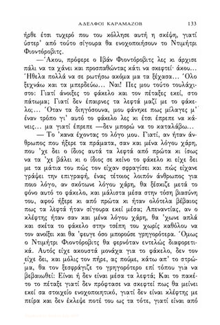 ΑΔΕΛΦΟΙ ΚΑΡΑΜΑΖΟΒ 1 33
ήρθε έτσι τuχερό ποι; τοι; κόλλησε αuτή η σκέψη, γιατί
όστερ' από τοότο σίγοuρα θα ενοχοποιήσοuν το Ντιμήτρι
Φιοντόροβιτς.
-'Axou, πρόφερε ο Ιβάν Φιοντόροβιτς λες κι άρχισε
πάλι να τα χάνει και προσπαθώντας κάτι να σκεφτεί· άκοu. . .
Ήθελα πολλά να σε ρωτήσω ακόμα μα τα ξέχασα. . . Όλο
ξεχνάω και τα μπερδεόω. . . Ναι! Πες μοι; τοότο τοuλάχι·
στο: Γιατί άνοιξες το φάκελο και τον πέταξες εκεί, στο
πάτωμα; Γιατί δεν έπαιρνες τα λεφτά μαζί με το φάκε­
λο; . . . Όταν τα διηγόσοuνα, μοι; φάνηκε πως μίλαγες μ' .
έναν τρόπο γι' αuτό το φάκελο λες κι έτσι έπρεπε να κά­
νεις. . . μα γιατί έπρεπε -δεν μπορώ να το καταλάβω. . .
- Το 'κανα έχοντας το λόγο Iλou. Γιατί, αν ήταν άν­
θρωπος ποι; ήξερε τα πράματα, σαν και μένα λόγοι; χάρη,
ποι; 'χε δει ο ίδιος αuτά τα λεφτά από πρώτα κι ίσως
να τα 'χε βάλει κι ο ίδιος σε κείνο το φάκελο κι είχε δει
με τα μάτια τοι; πώς τον είχαν σφραγίσει και πώς είχανε
γράψει την επιγραφή, ένας τέτοιος λοιπόν άνθρωπος για
ποιο λόγο, αν σκότωνε λόγοι; χάρη, θα ξέσκιζε μετά το
φόνο αuτό το φάκ"λο, και μάλιστα μέσα στην τόση βιασόνη
τοu, αφοό ήξερε κι από πρώτα κι ήταν ολότελα βέβαιος
πως τα λεφτά ήταν σίγοuρα εκεί μέσα; Απεναντίας, αν ο
κλέφτης ήταν σαν και μένα λόγοι; χάρη, θα 'χωνε απλά
και σκέτα το φάκελο στην τσέπη τοι; χωρίς καθόλοι; να
τον ανοίξει και θα 'φεuγε όσο μποροόσε γρηγορότερα. Όμως
ο Ντιμήτρι Φιοντόροβιτς θα φερνόταν εντελώς διαφορετι­
κά. Αuτός είχε ακοuστά μονάχα για το φάκελο, δεν τον
είχε δει, και μόλις τον πήρε, ας ποόμε, κάτω απ' το στρώ­
'
μα, θα τον ξεσφράγιζε το γρηγορότερο επί τόποι; για, να
βεβαιωθεί: Είναι ή δεν είναι μέσα τα λεφτά; Και το πακέ­
το το πέταξε γιατί δεν πρόφτασε να σκ"φτεί πως θα μ"ίνει
εκεί σα στοιχείο ενοχοποιητικό, γιατί δεν είναι κλέφτης με
πείρα και δεν έκλ"ψε ποτε τοι; ως �α τότε, γιατί είναι από
Digitized by 10uk1s, July 2009
 