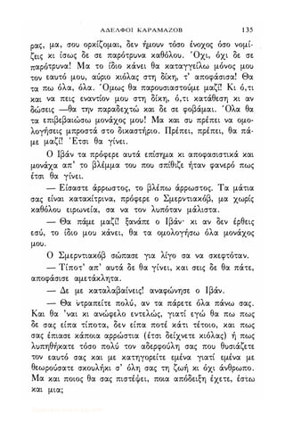 ΑΔΕΛΦΟΙ ΚΑΡΑΜΑΖΟΒ 1 35
ραζ, μα, σοΙ) ορκίζομαι, δεν ήμοuν τόσο ένΟΧΟζ όσο νομί­
ζεις κι ίσως δε σε παρότρuνα καθόλοu. Όχι, όχι δε σε
παρότρuνα! Μα το ίδιο κάνει θα καταγγείλω μόνος μοΙ)
τον εαuτό μοu, αόριο κιόλας στη δίκη, τ' αποφάσισα! Θα
τα πω όλα, όλα. Όμως θα παροuσιαστοuμε μαζί! Κι ό,τι
και να πεις εναντίον μοΙ) στη δίκη, ό,τι κατάθεση κι αν
δώσεις -θα την παραδεχτώ και δε σε φοβάμαι. Όλα θα
τα επιβεβαιώσω μονάχος μοu! Μα και σΙ) πρέπει να ομο­
λογήσεις μπροστά στο δικαστήριο. Πρέπει, πρέπει, θα πά­
με μαζί! Έτσι θα γίνει.
Ο Ιβάν τα πρόφερε αuτά επίσημα κι αποφασιστικά και
μονάχα απ' το βλέμμα τοΙ) ποΙ) σπίθιζε ήταν φανερό πως
έτσι θα γίνει.
- Είσαστε άρρωστος, το βλέπω άρρωστος. Τα μάτια
σας είναι κατακίτρινα, πρόφερε ο Σμερντιακόβ, μα χωρίς
καθόλοΙ) ειρωνεία, σα να τον λuπόταν μάλιστα.
- Θα πάμε μαζί! ξανάπε ο Ιβάν- κι αν δεν έρθεις
εσό, το ίδιο μοΙ) κάνει, θα τα ομολογήσω όλα μονάχος
μοu.
Ο Σμερντιακόβ σώπασε για λίγο σα να σκεφτόταν.
- Τίποτ' απ' αuτά δε θα γίνει, και σεις δε θα πάτε,
αποφάσισε αμετάκλητα.
- Δε με καταλαβαίνεις! αναφώνησε ο Ιβάν.
- Θα ιτραπείτε πoΛU, αν τα πάρετε όλα πάνω σας.
Και θα 'ναι κι ανώφελο εντελώς, γιατί εγώ θα πω πως
δε σας είπα τίποτα, δεν είπα ποτέ κάτι τέτοιο, και πως
σαζ έπιασε κάποια αρρώστια (έτσι δείχνετε κιόλας) ή πωζ
λuπηθήκατε τόσο πoΛU τον αδερφοόλη σας ποΙ) θuσιάζετε
τον εαuτό σας και με κατηγορείτε εμένα γιατί εμένα με
θεωροόσατε σκοuλήκι σ' όλη σας τη ζωή κι όχι άνθρωπο.
Μα και ποιος θα σας πιστέψει, ποια απόδειξη έχετε, έστω
και μια;
Digitized by 10uk1s, July 2009
 