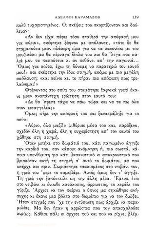 ΑΔΕΛΦΟΙ ΚΑΡΑΜΑΖΟΒ 1 39
πολύ �υχαριστημένoς. Οι σκέψεις του σκορπίζονταν και δού­
λευαν:
«Αν δ�ν �ίχα πάρ�ι τόσο σταθερά την απόφασή μου
για αύριο», σκέφτηκ� ξάφνου με απόλαυση, «τότ� δ� θα
σταματούσα μιαν oλάκ�ρη ώρα για να τα κανονίσω με τον
μουζικάκο μα θα πέρναγα δίπλα του και θα 'λεγα στα πα­
λιά μου τα παπούτσια κι αν πεθάνει απ' την παγωνιά. . .
Όμως για κοίτα, έχω τη δUναμη να παρατηρώ τον �αυτό
μου!» και σκέφτηκε την ίδια στιγμή, ακόμα μ� πιο μ�γάλη
απόλαυση: «και κείνοι κ�ι το πήραν πια απόφαση πως τρε­
λαίνομαι! »
Φτάνοντας στο σπίτι του σταμάτησ� ξαφνικά γιατί έκα­
ν� μιαν αναπάντεχη φώτηση στον �αυτό του:
«Δ� θα 'πρ�π� τάχα να πάω τώρα και να τα πω όλα
στον �ισαγγελια; »
'Ομως πήρε την απόφασή του και ξανατράβηξε για το
σπίτι:
«Αύριο, όλα μαζί! » ψιθύρισ� μέσα του και, παράξ�νo,
σχ�δόν όλη η χαρά, όλη η ευχαρίστηση απ' τον εαυτό του
χάθηκ� στη στιγμή.
Όταν μπήκ� στο δωμάτιό του, κάτι παγωμένο άγγιξ�
την καρδιά του, σαν κάποια ανάμνηση ή, πιο σωστά, κά­
ποια υπ�νθύμιση για κάτι βασανιστικό κι αποκρουστικό που
βρισκόταν αυτή τη στιγμή σ' αυτό το δωμάτιο, μα που
υπήρχ� και πριν. Σωριάστηκ� τσακισμένος στο ντιβάνι του,
η γριά του 'φ�ρ� το σαμοβάρι. Αυτός όμως δ�ν τ
'
άγγιξε.
Τη γριά την ξαπόστειλ� ως την άλλη μέρα. Έμ�ινε έτσι
στο ντιβάνι κι ένιωθ� κατάκοπος, άρρωστος, το κ�φάλι του
Ύύριζ�. 'Αρχισε να τον παίρνει ο ύπνος μα σηκώθηκε ανή­
συχος κι έκαν� μια βόλτα στο δωμάτιο για να τον διώξ�ι.
Ήταν στιγμές που 'χ� την εντύπωση πως άρχιζ� να παρα­
μιλά�ι. Μα δεν ήταν η αρρώστια που τον απασχολούσε
κυρίως. Kάθισ� πάλι κι άρχισ� πού και πού να ρίχν�ι βλέμ-
Digitized by 10uk1s, July 2009
 