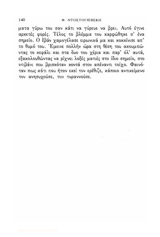 1 40 Φ. NΤOΣΤOΓJEBΣKH
ματα γόρω το) σαν κάτι να γόρε)ε να βρει. Α)τό Ιγινε
αρκετές φόρΙς. ΤΙλος το βλέμμα το) καρφώθηκε σ' ένα
σημείο. Ο Ιβάν χαμoγiλασε ειρωνικά μα και κοκκίνισε απ'
το θ)μό το). Έμεινε πολλήν ώρα στη θΙση το) ακο)μπώ­
ντας το κεφάλι και στα δ)ο το) χΙρια και παρ' όλ' α)τά,
εξακολο)θώντας να ρίχνει λοξΙς ματιΙς στο ίδιο σημείο, στο
ντιβάνι πο) βρισκόταν κοντά στον απΙναντι τοίχο. Φαινό­
ταν πως κά,ι πο) ήταν εκεί τον ερέθιζε, κάποιο αντικείμενο
τον ανησ)χουσε, τον τ)ραννοόσε.
Digitized by 10uk1s, July 2009
 
