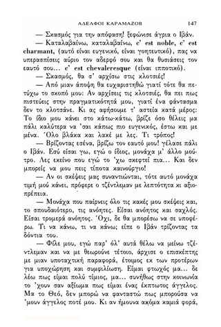 ΑΔΕΛΦΟΙ ΚΑΡΑΜΑΖΟΒ 1 47
- Σκασμός για την απόφαση! ξεφώνισε άγρια ο Ιβάν.
- Καταλαβαίνω, καταλαβαίνω, c' est noble, c' est
charmant, (αυτό είναι ευγενικό, είναι γοητευτικό) , πας να
υπερασπίσεις αύριο τον αδερφό σου και θα θυσιάσεις τον
εαυτό σου. . . c' est chevaleresque (είναι ιπποτικό) .
- Σκασμός, θα σ' αρχίσω στις κλοτσιές!
- Από μιαν άποΦη θα ευχαριστηθώ γιατί τότε θα πε-
τύχω το σκοπό μου: Αν αρχίσεις τις κλοτσιές, θα πει πως
πιστεύεις στην πραγματικότητά μου, γιατί ένα φάντασμα
δεν το κλοτσάνε. Κι ας αφήσουμε τ' αστεία κατά μέρος:
Το ίδιο μου κάνει στο κάτω-κάτω, βρίζε όσο θέλεις μα
πάλι καλύτερα να 'σαι κάπως πιο ευγενικός, έστω και με
μένα. Όλο βλάκα και λακέ με λες. Τι τρόπος!
- Βρίζοντας εσένα, βρίζω τον εαυτό μου! γέλασε πάλι
ο Ιβάν. Εσύ είσαι γω, εγώ ο ίδιος, μονάχα μ' άλλο μού­
τρο. Λες εκείνο που εγώ το 'χω σκεφτεί πια. . . Και δεν
μπορείς να μου πεις τίποτα καινούργιο!
- Αν οι σκέΦεις μας συναντιώνται, τότε αυτό μονάχα
τιμή μού κάνει, πρόφερε ο τζέντλεμαν με λεπτότητα κι αξιο­
πρέπεια.
- Μονάχα που παίρνεις όλο τις κακές μου σκέΦεις και,
το σπουδαιότερο, τις ανόητες. Είσαι ανόητος και σαχλός.
Είσαι τρομερά ανόητος. Όχι, δε θα μπορέσω να σε υποφέ­
ρω. Τι να κάνω, τι να κάνω; είπε ο Ιβάν τρίζοντας τα
δόντια του.
- Φίλε μου, εγώ παρ' όλ' αυτά θέλω να μείνω τζέ­
ντλεμαν και να με θεωρούνε τέτοιο, άρχισε ο επισκέπτης
με μιαν υποταχτική παραφορά, έτοιμος εκ των προτέρων
για υποχώρηση και συμφιλίωση. Είμαι φτωχός μα. . . δε
λέω πως είμαι πολύ τίμιος, μα. . . συνήθως στην κοινωνία
το 'χουν σαν αξίωμα πως είμαι ένας έκπτωτος άγγελος.
Μα το Θεό, δεν μπορώ να φανταστώ πως μπορούσα να
'μουν άγγελος ποτέ μου. Κι αν ήμουνα α�όμα καμιά φορά,
Digitized by 10uk1s, July 2009
 