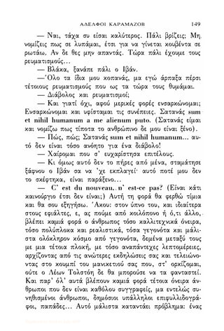 ΑΔΕΛΦΟΙ ΚΑΡΑΜΑΖΟΒ 1 49
- Ναι, τάχα συ είσαι καλύτερος. Πάλι βρίζεις; Μη
νομίζεις πως σε λυπάμαι, έτσι για να γίνεται κουβέντα σε
ρωτάω. Αν δε θες μην απαντάς. Τώρα πάλι έχουμε τους
ρευματισμούς. . .
- Βλάκα, ξανάπε πάλι ο Ιβάν.
-Όλο τα ίδια μου κοπανάς, μα εγώ άρπαξα πέρσι
τέτοιους ρευματισμούς που ως τα τώρα τους θυμάμαι.
- Διάβολος και ρευματισμοί;
- Και γιατί όχι, αφού μερικές φορές ενσαρκώνομαι;
Ενσαρκώνομαι και υφίσταμαι τις συνέπειες. Σατανάς snm ·
et nihil hnmannm a me aliennm pnto. (Σατανάς είμαι
και νομίζω πως τίποτα το ανθρώπινο δε μου είναι ξένο) .
- Πώς, πώς; Σατανάς Slllll et nihil hnmannm. .. αυ·
τό δεν είναι τόσο ανόητο για ένα διάβολο!
- Χαίρομαι που σ' ευχαρίστησα επιτέλους.
- Κι όμως αυτό δεν το πήρες από μένα, σταμάτησε
ξάφνου ο Ιβάν σα να 'χε εκπλαγεί· αυτό ποτέ μου δεν
το σκέφτηκα, είναι παράξενο. . .
- C' est dn nonvean, , π' est-ce pas·? (Είναι κάτι
καινούργιο έτσι δεν είναι; ) Αυτή τη φορά θα φερθώ τίμια
και θα σου εξηγήσω. 'Ακου: στον ύπνο του, και ιδιαίτερα
στους εφιάλτες, ε, ας πούμε από κοιλόπονο ή ό,τι άλλο, .
βλέπει καμιά φορά ο άνθρωπος τόσο καλλιτεχνικά όνειρα,
τόσο πολύπλοκα και ρεαλιστικά, τόσα γεγονότα κάι μάλι­
στα ολόκληρον κόσμο από γεγονότα, δεμένα μεταξύ τους
με μια τέτοια πλοκή, με τόσο αναπάντεχες λεπτομέρειες,
αρχίζοντας από τις ανώτερες εκδηλώσεις σας και τελειώνο­
ντας στο κουμπί του μανικετιού σας που, στ' ορκίζομαι,
ούτε ο Λέων Τολστόη δε θα μπορούσε να τα φανταστεί.
Και παρ' όλ' αυτά βλέπουν καμιά φορά τέτοια όνειρα άν­
θρωποι που δεν είναι καθόλου συγγραφείς, μα εντελώς συ­
νηθισμένοι άνθρωποι, δημόσιοι υπάλληλοι επιφυλλιδογρά­
φοι, παπάδες. . . Αυτό μάλιστα καταντάει πρόβλημα: ένας
Digitized by 10uk1s, July 2009
 