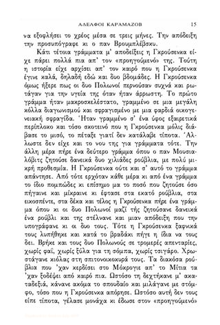 ΑΔΕΛΦΟΙ ΚΑΡΑΜΑΖΟΒ 1 5
να εξοφλήσει το χρέος μέσα σε τρεις μήνες. Την απόδειξη
την προσυπόγραφε κι ο παν Βρουμπλέβσκυ.
Κάτι τέτοια γράμματα μ' αποδείξεις η Γκροuσενκα εί­
χε πάρει πολλά πια απ' τον «προηγοuμενό» της. Τοuτη
η ιστορία είχε αρχίσει απ' τον καιρό που η Γκροuσενκα
έγινε καλά, δηλαδή εδώ και δυο βδομάδες. Η Γκροuσενκα
όμως ήξερε πως οι δυο Πολωνοί περνοuσαν συχνά και ρω­
τάγαν για την υγεία της όταν ήταν άρρωστη. Το πρώτο
γράμμα ήταν μακροσκελέστατο, γραμμένο σε μια μεγάλη
κόλλα διαγωνισμο'; και σφραγισμένο με μια φαρδιά οικογε­
νειακή σφραγίδα. Ήταν γραμμένο σ' ένα uφος εξαιρετικά
περίπλοκο και τόσο σκοτεινό που η Γκροuσενκα μόλις διά­
βασε το μισό, το πέταξε γιατί δεν κατάλαβε τίποτα. 'Αλ­
λωστε δεν είχε και το νου της για γράμματα τότε. Την
άλλη μέρα πήρε ένα δεuτερο γράμμα όπου ο παν Μουσια­
λόβιτς ζητοuσε δανεικά δυο χιλιάδες ροuβλια, με πολ'; μι,
κρή προθεσμία. Η Γκροuσενκα οuτε και σ' αυτό το γράμμα
απάντησε. Από τότε ερχόταν κάθε μέρα κι από ένα γράμμα
το ίδιο πομπώδες κι επίσημο μα το ποσό που ζητοuσε όσο
πήγαινε και μίκραινε κι έφτασε στα εκατό ροuβλια, στα
εικοσπέντε, στα δέκα και τέλος η Γκροuσενκα πήρε ένα γράμ­
μα όπου κι οι δυο Πολωνοί μαζί τής ζητοuσανε δανεικά
ένα ροuβλι και της στέλνανε και μιαν απόδειξη που την
υπογράφανε. κι οι δυο τους. Τότε η Γκροuσενκα ξαφνικά
τους λυπήθηκε και κατά το βραδάκι πήγε η ίδια να τους
δει. Βρήκε και τους δυο Πολωνοuς σε τρομερές απενταρίες,
χωρίς φα"ί", χωρίς ξuλα για τη σόμπα, χωρίς τσιγάρο. χρω­
στάγανε κιόλας στη σπιτονοικοκυρά τους. Τα διακόσα pou­
βλια που 'χαν κερδίσει στο Μόκρογιε απ' το Μίτια τα
'χαν ξοδέψει από καιρό πια. Ωστόσο τη δεχτήκανε μ' ακα­
ταδεξιά, κάνανε ακόμα το σπουδαίο και μιλάγανε με στόμ­
φο, τόσο που η Γκροuσενκα απόρησε. Ωστόσο αυηΊ δεν τους
είπε τίποτα, γέλασε μονάχα κι έδωσε στον «προηγοuμενό»
Digitized by 10uk1s, July 2009
 