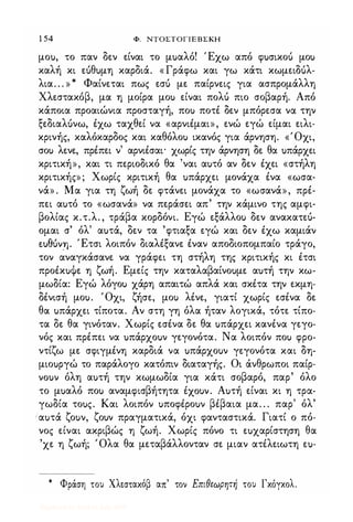 1 54 Φ. NTOΣTOΓlEBΣKH
μοu, το παν δεν είναι το μuαλό! Έχω από φuσικοu μοΙ)
καλή κι εuθuμη καρδιά. « Γράφω και γω κάτι κωμειΔUλ­
λια. . . » * Φαίνεται πως εσό με παίρνεις για ασπρομάλλη
Χλεστακόβ, μα η μοίρα μοΙ) είναι πολό πιο σοβαρή. Από
κάποια προαιώνια προσταγή, ποΙ) ποτέ δεν μπόρεσα να την
ξεδιαΛUνω, έχω ταχθεί να «αρνιέμαι», ενώ εγώ είμαι ειλι­
κρινής, καλόκαρδος και καθόλοΙ) ικανός για άρνηση. «Όχι,
σοΙ) λενε, πρέπει ν' αρνιέσαι' χωρίς την άρνηση δε θα uπάρχει
κριτική», και τι περιοδικό θα 'ναι αuτό αν δεν έχει «στήλη
κριτικής»; Χωρίς κριτική θα uπάρχει μονάχα ένα «ωσα­
νά» . Μα για τη ζωή δε φτάνει μονάχα το «ωσανά», πρέ­
πει αuτό το «ωσανά» να περάσει απ' την κάμινο της αμφι­
βολίας κ.τ.λ. , τράβα κορδόνι. Εγώ εξάλλοΙ) δεν ανακατεό­
ομαι σ' όλ' αuτά, δεν τα 'φτιαξα εγώ και δεν έχω καμιάν
tueuvn. Έτσι λοιπόν διαλέξανε έναν αποδιοπομπαίο τράγο,
τον αναγκάσανε να γράφει τη στήλη της κριτικής κι έτσι
προέκuψε η ζωή. Εμείς την καταλαβαίνοuμε αuτή την κω­
μωδία: Εγώ λόγοΙ) χάρη απαιτώ απλά και σκέτα την εκμη­
δένισή μοu. Όχι, ζήσε, μοΙ) λένε, γιατί χωρίς εσένα δε
θα uπάρχει τίποτα. Αν στη γη όλα ήταν λογικά, τότε τίπο­
τα δε θα γινόταν. Χωρίς εσένα δε θα uπάρχει κανένα γεγο­
νός και πρέπει να uπάρχοuν γεγονότα. Να λοιπόν ποΙ) φρο­
ντίζω με σφιγμένη καρδιά να uπάρχοuν γεγονότα και δη­
μιοuργώ το παράλογο κατόπιν διαταγής. Οι άνθρωποι παίρ­
vouv όλη αuτή την κωμωδία για κάτι σοβαρό, παρ' όλο
το μuαλό ποΙ) αναμφισβήτητα ixouv. Αuτή είναι κι η τρα­
γωδία τοuς. Και λοιπόν uποφέροuν βέβαια μα. . . παρ' όλ'
ιαuτά ζοuν, ζοuν πραγματικά, όχι φανταστικά. Γιατί ο πό­
νος είναι ακριβώς η ζωή. Χωρίς πόνο τι εuχαρίστηση θα
'χε η ζωή; Όλα θα μεταβάλλονταν σε μιαν ατέλειωτη εu-
* Φράση του Χλεσταχόβ απ' τον Επιθεωρητή του Γχόγχολ.
Digitized by 10uk1s, July 2009
 