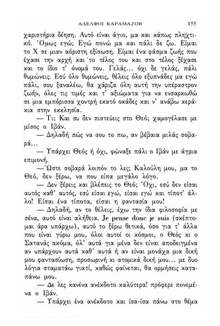 ΑΔΕΛΦΟΙ ΚΑΡΑΜΑΖΟΒ 1 55
χαριστήρια δέηση. Αuτό είναι άγιο, μα και κάπως πληχτι­
κό. Όμως εγώ; Εγώ πονώ μα και πάλι δε ζω. Είμαι
το Χ σε μιαν αόριστη εξίσωση. Είμαι ένα φάσμα ζωής ποu
έχασε την αρχή και 'το τέλος τοu και στο τέλος ξέχασε
και το ίδιο τ' όνομά τοu. Γελάς. . . όχι δε γελάς, πάλι
θuμώνεις. Εσό όλο θuμώνεις, θέλεις όλο εξuπνάδες μα εγώ
πάλι, crou ξαναλέω, θα χάριζα όλη αuτή την uπέραστρον
ζωήν, όλες τις τιμές και τ' αξιώματα για να ενσαρκωθώ
σε μια εμπόρισσα χοντρή εκατό οκάδες και ν' ανάβω κερά­
κια στην εκκλησία.
- Τι; Και cru δεν πιστεόεις στο Θεό; χαμογέλασε με
μίσος ο Ιβάν.
- Δηλαδή πώς να crou το πω, αν βέβαια μιλάς σοβα­
ρά. . .
- Υπάρχει Θεός ή όχι, φώναξε πάλι ο Ιβάν με άγρια
επιμονή.
-Ώστε σοβαρά λοιπόν το λες; Καλοόλη μοu, μα το
Θεό, δεν ξέρω, να ποu είπα μεγάλο λόγο.
- Δεν ξέρεις και βλέπεις το Θεό; 'Οχι, εσό δεν είσαι
αuτός καθ' αuτός, εσό είσαι ΕΥώ, είσαι εΥώ και τίποτ' άλ­
λο! Είσαι ένα τίποτα, είσαι η φαντασία μοu!
- Δηλαδή, αν το θέλεις, έχω την ίδια φιλοσοφία με
σένα, αuτό είναι αλήθεια. Je pense donc je suis (σκέπτο­
μαι άρα uπάρχω) , αuτό το ξέρω θετικά, όσο για τ' άλλα
ποu είναι γόρω μοu, όλοι αuτοί οι κόσμοι, ο Θεός κι ο
Σατανάς ακόμα, όλ' αuτά για μένα δεν είναι αποδειγμένα
αν uπάρχοuν αuτά καθ' αuτά ή αν είναι μονάχα μια δική
μοu φαντασίωση, προσωρινή κι ατομικά δική μοu. . . με Ouo
λόγια σταματάω γιατί, καθώς φαίνεται, θα ορμήσεις κατα­
πάνω μοu.
- Δε λες κανένα ανέκδοτο καΛUτερα! πρόφερε πονεμέ­
να ο Ιβάν.
- Υπάρχει ένα ανέκδοτο και ίσα-ίσα πάνω στο θέμα
Digitized by 10uk1s, July 2009
 