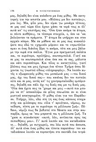 1 56 Φ. ΝΤΟΣΤΟΓΙΕΒΣΚΗ
μας, δηλαδή δεν είναι ανέκδοτο μα ένας μόθος. Με κατη­
γορείς για την απιστία μοu. «Βλέπεις μα δεν πιστεόεις» ,
μοΙ) λες. Μα, φίλε μοu, δεν είμαι γω μονάχα τέτοιος,
σε μας εκεί τώρα όλοι έχοuν χάσει τα νερά τοuς κι όλ'
αuτά απ' τις επιστήμες σας. Όσο ήταν ακόμα τα άτομα,
οι πέντε αισθήσεις, τα τέσσερα στοιχεία, ε, όσο να 'ναι
βολεόονταν τα πράματα. Τ' άτομα δα uπήρχαν και στον
αρχαίο κόσμο. Μα σα μάθανε κει σε μας πως ανακαλό­
ψατε σεις εδώ το «χημικόν μόριον» και το «πρωτόπλα­
σμα» κι ένας διάολος ξέρει τι ακόμα, τότε και μεις βάλα­
με την οuρά στα σκέλια. Έγινε μια πραγματική σαλάτα
και, το κuριότερο, προλήψεις, κοuτσομπολιά. Γιατί και
σε μ'ας τα κοuτσομπολιά είναι όσα και σε σας, μάλιστα
και κάτι περισσότερα. Και τέλος οι καταγγελίες, γιατί
βλέπεις πως και μεις έχοuμε ένα τέτοιο Τμήμα όποΙ) δέ­
χονται τις γνωστοό είδοuς «πληροφορίες» . Να λοιπόν αu­
τός ο εξωφρενικός μόθος τοΙ) μεσαίωνά μας -τοΙ) δικοό
μας, όχι τοΙ) δικοό σας- ποΙ) κανένας δεν τον πιστεόει
οότε και σε μας, εκτός απ' τις χοντρομπαλοόδες εμπόρισ­
σες, δηλαδή και πάλι όχι τις δικές σας μα τις δικές μας.
Όλα όσα έχετε σεις τα 'χοuμε και μεις -αuτό πια μπο­
ρώ να στ' αποκαλόψω σα φίλος ποu,είσαι αν κι είναι
μuστικό απαγορεuμένο. Ο μόθος είναι για τον Παράδει­
σο. Υπήρχε, λέει, εδώ στη γη σας ένας κάποιος στοχα­
στής και φιλόσοφος ποΙ) «όλα τ' αρνιότανε, νόμοuς, cru­
νείδηση, πίστη μα το κuριότερο τη μέλλοuσα ζωή» . Πέ­
θανε, νόμιζε πως θα βuθιστεί στο θάνατο και στην ανu­
παρξία, όμως να 'σοΙ) μπροστά τοΙ) η μέλλοuσα ζωή. Τα
'χασε κι αγανάκτησε· «αuτό, λέει, αντίκειται προς τας
πεποιθήσεις μοu » . Γι' αuτό λοιπόν και τον καταδικάσα­
νε. . . δηλαδή, με σuγχωρείς, σοΙ) λέω αuτά ποΙ) άκοuσα,
όλ' αuτά είναι ένας μόθος και τίποτα παραπάνω· τον κα­
ταδικάσανε λοιπόν να περπατήσει στο σκοτάδι ένα τετρά-
Digitized by 10uk1s, July 2009
 