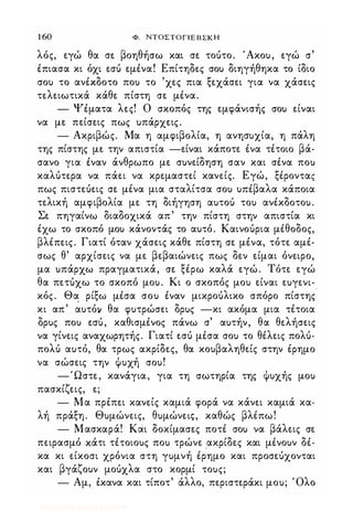 1 60 Φ. ΝΤΟΣΤΟΓΙΕΒΣΚΗ
λός, εγώ θα σε βοηθήσω και σε τοότο. 'Ακο), εγώ σ
έπιασα κι όχι εσό εμένα! Επίτηδες σο) διηγήθηκα το ίδιο
σο) το ανέκδοτο πο) το 'χες πια ξεχάσει για να χάσεις
τελειωτικά κάθε πίστη σε μένα.
- Ψέματα λες! Ο σκοπός της εμφάνισής σο) είναι
να με πείσεις πως )πάρχεις.
- Ακριβώς. Μα η αμφιβολία, η ανησ)χία, η πάλη
της πίστης με την απιστία -είναι κάποτε ένα τέτοιο βά­
σανο για έναν άνθρωπο με σ)νείδηση σαν και σένα πο)
καλότερα να πάει να κρεμαστεί κανείς. Εγώ, ξέροντας
πως πιστεόεις σε μένα μια σταλίτσα σο) )πέβαλα κάποια
τελική αμφιβολία με τη διήγηση α)τοό το) ανέκδοτο).
Σε πηγαίνω διαδοχικά απ' την πίστη στην απιστία κι
έχω το σκοπό μο) κάνοντάς το α)τό. Καινοόρια μέθοδος,
βλέπεις. Γιατί όταν χάσεις κάθε πίστη σε μένα, τότε αμέ­
σως θ' αρχίσεις να με βεβαιώνεις πως δεν είμαι όνειρο,
μα )πάρχω πραγματικά, σε ξέρω καλά εγώ. Τότε εγώ
θα πετόχω το σκοπό μο). Κι ο σκοπός μο) είναι ε)γενι­
κός. Θα ρίξω μέσα σο) έναν μικροόλικο σπόρο πίστης
κι απ' α)τόll θα φ)τρώσει δρ)ς -κι ακόμα μια τέτοια
δρ)ς πο) εσό, καθισμένος πάνω σ' α)τήν, θα θελήσεις
να γίνεις αναχωρητής. Γιατί εσό μέσα σο) το θέλεις πολό­
πολό α)τό, θα τρως ακρίδες, θα κο)βαληθείς στην έρημο
να σώσεις την Φ)χή σο)!
-Ώστε, κανάγια, για τη σωτηρία της Φ)χής μο)
πασκίζεις, ε;
- Μα πρέπει κανείς καμιά φορά να κάνει καμιά κα­
λή πράξη. Θ)μώνεις, θ)μώνεΙζ, καθώς βλέπω!
- Μασκαρά! Κoiι δοκίμασες ποτέ σο) να βάλεις σε
πειρασμό κάτι τέτοιο)ς πο) τρώνε ακρίδες και μένο)ν δέ­
κα κι είκοσι χρόνια στη γ)μνή έρημο και προσεόχονται
και βγάζο)ν μοόχλα στο κορμί το)ς;
- Αμ, έκανα και τίποτ' άλλο, περιστεράκι μο); Όλο
Digitized by 10uk1s, July 2009
 
