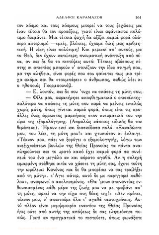 ΑΔΕΛΦΟΙ ΚΑΡΑΜΑΖΟΒ 1 6 1
τον κόσμο και τους κόσμους μπορε.ί να τους ξε.χάσε.ις μα
έναν τέτοιο θα τον προσέξε.ις, γιατί ε.ίναι αφάνταστα πολύ­
τιμο διαμάντι. Μια τέτοια Φυχή δα αξίζε.ι καμιά φορά ολά­
κε.ρο αστε.ρισμό -ψε.ίς, βλέπεις, έχουμε. δική μας αριθμη­
τική. Η νίκη ε.ίναι πολύτιμη! Και με.ρικοί απ' αυτούς, μα
το Θε.ό, δε.ν έχουν κατώτε.ρη πνωματική ανάπτυξη από σέ­
να, αν και δε. θα το πιστέΦε-ις αυτό: Τέτοιε.ς αβύσσους πί­
στης κι απιστίας μπορούν ν' ατε.νίζουν την ίδια στιγμή που,
μα την αλήθε.ια, ε.ίναι φορές που σο) φαίνε.ται πως μια τρί­
χα ακόμα και θα «τουμπάρω> ο άνθρωπος, καθώς λέε.ι κι
ο ηθοποιός Γκορμπουνόβ.
- Ε, λοιπόν, και δε. σου 'τυχε. να σπάσε.ις τη μύτη σου;·-
- Φίλε. μου, παρατήρησε. αποφθε.γματικά ο ε.πισκέπτης ·
καλύπρα να σπάσε.ις τη μύτη σου παρά να με.ίνε.ις ε.νπλώς
χωρίς μύτη, όπως γίνε.ται καμιά φορά, όπως ε.ίπε. τις προ­
άλλε.ς ένας άρρωστος μαρκήσιος στον πνε.υματικό του την
ώρα της ε.ξομολόγησης. (Ασφαλώς κάποιος ειδικός θα τον
θε.ράπε.υε.) . Ήμουν ε.κε.ί και διασκέδασα πολύ. «Ξαναδώστε.
μου, του λέε.ι, τη μύτη μου ! » και χτυπιόταν κι έκλαιγε..
«Τέκνον μου, πάε.ι να ξε.φύγε.ι ο ε.ξομολογητής, λόγω των
ανε.ξιχνιάστων βουλών της Θε.ίας Προνοίας τα πάντα ανα­
πληρούνται και το ορατό κακό έχε.ι καμιά φορά σα συνέ­
πε.ιά του ένα με.γάλο αν και αόρατο αγαθό. Αν η σκληρή
ε.ιμαρμένη στάθηκε. αιτία να χάσε.π τη μύτη σας, έχε.π τούτη
την ωφέλε.ια: Κανένας πια δε. θα μπορέσε.ι να σας τραβήξε.ι
από τη μύτη». «'Αγιε. πάτε.ρ, αυτό δε. με. παρηγορε.ί καθό­
λου», αναφωνε.ί ο απε.λπισμένος. «Θα 'μουν απε.ναντίας ε.ν­
θουσιασμένος κάθε. μέρα της ζωής μου να με. τραβάνε. απ'
τη μύτη, αρκε.ί να την ε.ίχα στη θέση της! » «Δε.ν πρέπε.ι,
τέκνον μου, ν' απαιτούμε. όλα τ' αγαθά ταυτοχρόνως. Αυ­
τό πλέον ε.ίναι μψΦιμοφία ε.ναντίον της ·Θε.ίας Προνοίας
ήτις ούπ από αυτής της απόΦε.ως δε. σας ε.λησμόνησε. πο­
σώς. Γιατί αν πραγματικά το πισπύε.τε., όπως φωνάξατε.
Digitized by 10uk1s, July 2009
 
