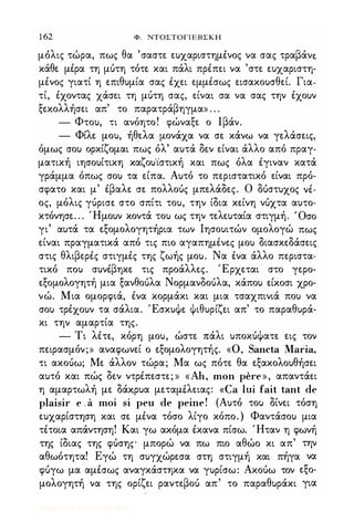1 62 Φ. ΝΤΟΣΤΟΓΙΕΒΣΚΗ
μόλις τώρα, πως θα 'σαστε ευχαριστημένος να σας τραβάνε
κάθε μέρα τη μότη τότε και πάλι πρέπει να 'στε ευχαριστη­
μένος γιατί η επιθυμία σας έχει εμμέσως εισακουσθεί. Για­
τί, έχοντας χάσει τη μότη σας, είναι σα να σας την έχουν
ξεκολλήσει απ' το παρατράβηγμα» . . .
- Φτου, τι ανόητο! φώναξε ο Ιβάν.
- Φίλε μου, ήθελα μονάχα να σε κάνω να γελάσεις,
όμως σου ορκίζομαι πως όλ' αυτά δεν είναι άλλο από πραγ­
ματική ιησουίτικη καζου'ίστική και πως όλα έγιναν κατά
γράμμα όπως σου τα είπα. Αυτό το περιστατικό είναι πρό­
σφατο και μ' έβαλε σε πολλοός μπελάδες. Ο ΔUστυΧOς νέ­
ος, μόλις γόρισε στο σπίτι του, την ίδια κείνη νόχτα αυτο­
κτόνησε. . . Ήμουν κοντά του ως την τελευταία στιγμή. Όσο
γι' αυτά τα εξομολογητήρια των Ιησουιτών ομολογώ πως
είναι πραγματικά από τις πιο αγαπημένες μου διασκεδάσεις
στις θλιβερές στιγμές της ζωής μου. Να ένα άλλο περιστα­
τικό που συνέβηκε τις προάλλες. Έρχεται στο γερο­
εξομολογητή μια ξανθοόλα Νορμανδοόλα, κάπου είκοσι χρο­
νώ. Μια ομορφίά, ένα κορμάκι και μια τσαχπινιά που να
σου τρέχουν τα σάλια. ΈσκυΦε Φιθυρίζει απ' το παραθυρά­
κι την αμαρτία της.
- Τι λέτε, κόρη μου, ώστε πάλι υποκόΦατε εις τον
πειρασμόν;» αναφωνεί ο εξομολογητής. «ο, Sancta Maria,
τι ακοόω; Με άλλον τώρα; Μα ως πότε θα εξακολουθήσει
αυτό και πώς δεν ντρέπεστε; » «Ah, mon pere», απαντάει
η αμαρτωλή με δάχ.ρυα μεταμέλειας: «Ca lυί fait tant de
plaisir e . a moi si peu de peine! (Αυτό του δίνει τόση
ευχαρίστηση και σε μένα τόσο λίγο κόπο. ) Φαντάσου μια
τέτοια απάντηση! Και γω ακόμα έκανα πίσω. Ήταν η φωνή
της ίδιας της φόσης μπορώ να πω πιο αθώο κι απ' την
αθωότητα! Εγώ τη συγχώρεσα στη στιγμή και πήγα να
φόγω μα αμέσως αναγκάστηκα να γυρίσω: Ακοόω τον εξο­
μολογητή να της ορίζει ραντεβοό απ' το παραθυράκι για
Digitized by 10uk1s, July 2009
 
