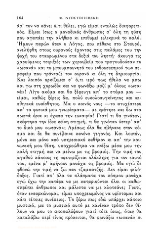 1 64 Φ. ΝΤΟΣΤΟΓΙΕΒΣΚΗ
άσ' τον να κάν�ι ό,τι θiλ�ι, �γώ �ίμαι �ντ�λώς διαφoρ�τι­
κός_ Είμαι ίσως ο μοναδικός άνθρωπος σ' όλη τη φύση
ΠΟι) αγαπά�ι την αλήθ�ια κι �πιθuμ�ί �ιλικρινά το καλό.
Ήμοuν παρών όταν ο Λόγος, ΠΟι) πέθαν� στο Σταuρό,
αν�λήφθη στοuς οuρανούς έχοντας στις παλάμ�ς ΤΟι) την
ψuχή ΤΟι) σταuρωμένοu στα δ�ξιά ΤΟι) ληστή' άκοuγα τις
χαρoύμ�ν�ς τσιριξιές των χ�ροuβ�ίμ ΠΟι) τραγοuδούσαν το
«ωσανά» και το μποuμποuνητό ΤΟι) �νθοuσιάσμού των σ�­
ραφ�ίμ ΠΟι) τράνταζ� τον οuρανό κι όλη τη δημιοuργία.
Και λοιπόν ορκίζομαι σ' ό,τι ι�ρό πως ήθ�λα να μπω
και γω στη χορωδία και να φωνάξω μαζί μ' όλοuς «ωσα­
νά» ! Λίγο ακόμα και θα ξέφ�uγ� απ' το στόμα μοι) -
�ίμαι, καθώς ξέρ�ις δα, πολύ �uκολοσuγκίνητος και αι­
σθητικά �uαίσθητος. Μα ο κοινός νοuς -το ατuχέστ�ρο
απ' τα φuσικά μοι) γνωρίσματα- μ� κράτησ� και δω στα
σωστά όρια κι έχασα την �uκαιρία! Γιατί τι θα γινόταν,
σκέφτηκα την ίδια κ�ίνη στιγμή, τι θα γινόταν ύστ�ρ' απ'
το δικό μοι) «ωσανά» ; Αμέσως όλα θα σβήναν� στον κό­
σμο και δ� θα σuνέβαινε κανένα γ�γoνός. Και λοιπόν,
μόνο και μόνο από uπηρ�σιακό καθήκον κι απ' την κοι­
νωνική μοι) θέση, uποχρ�ώθηκα να πνίξω μέσα μοι) την
καλή στιγμή και να μ�ίνω μ� τις βρομιές_ Την τιμή τοu .
αγαθού κάποιος τη σφ�τ�ρίζ�ται ολόκληρη για τον �αuτό
τοu, φέν.α μ' αφήνοuν μονάχα τις βρομιές. Μα �γ(� δ�
φθονώ την τιμή να ζω σαν τζαμπατζής. Δ�ν �ίμαι φιλό­
δοξος. Γιατί απ' όλα τα πλάσματα ΤΟι) κόσμοι) μονάχα
�γώ έχω την κατάρα να μ� κατ.αριούνται όλοι οι καθω­
σπρέπ�ι άνθρωποι και μάλιστα να μ� κλoτσάν�; Γιατί,
όταν �νσαρκώνoμαι, �ίμαι uποχρ�ωμένος να uφίσταμαι και
κάτι τέτoι�ς σuνέπ�ι�ς. Το ξέρω πως �δώ uπάρχ�ι κάποιο
μuστικό, μα το μuστικό αuτό μ� κανέναν τρόπο δ�ν θέ­
λοuν να μοι) το αποκαλύψοuν γιατί τότε ίσως, όταν θα
καταλάβω π�ρί τίνος πρόκ�ιται, θα φωνάξω «ωσανά» κι
Digitized by 10uk1s, July 2009
 
