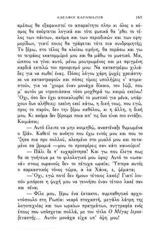 ΑΔΕΛΦΟΙ ΚΑΡΑΜΑΖΟ Β 1 65
αμέσως θα εξαφανιστεί το απαραίτητο πλην κι όλος ο κό­
σμος θα σκέφτεται λογικά και τότε φ)σικά θα 'ρθει το τέ­
λος των πάντων, ακόμα και των περιοδικών και των εφη­
μερίδων, γιατί ποιος θα γράφεται τότε πια σ)νδρομητής;
Το ξέρω, στο τέλος θα κλείσω ειρήνη, θα περάσω και γω
το τετράκις εκατομμύριό μο) και θα μάθω το μ)στικό_ Μα,
ώσπο) να γίνει α)τό, μένω μο)τρωμένος και με σφιγμένη
καρδιά εκτελώ τον προορισμό μο): Να καταστρέφω χιλιά­
δες για να σωθεί ένας. Πόσες λόγο) χάρη ψ)χές χρειάστη­
κε να καταστραφοuν και πόσες τίμιες )πολήψεις ν' ατιμα­
στούν, για να 'χο)με έναν μονάχα δίκαιο, τον Ιώβ, πο)
μ' α)τόν με ντροπιάσανε τόσο μοχθηρά τω καιρώ εκείνω!
Όχι, όσο δεν έχει αποκαλ)φθεί το μ)στικό για μένα, )πάρ­
χο)ν δ)ο αλήθειες: εκείνη εκεί κάτω, η δική το)ς, πο) εγώ,
προς το παρόν, δεν την ξέρω καθόλο), κι η άλλη, η δική
μο). Κι ακόμα δεν ξέρο)με ποια απ' τις δ)ο είναι πιο εντάξει.
Κοιμάσαι;
- Α)τό έλειπε να μην κοιμηθώ, αναστέναξε θ)μωμένα
ο Ιβάν. Καθετί το ανόητο πο) έχω εντός μο) και πο) το
'ζησα πια προ πολλού, αλεσμένο στο μ)αλό μο) και πετα­
μένο σα βρομιά -μο) το προσφέρεις σαν κάτι καινούριο!
- Πάλι δε /j' ε)χαρίστησα! Και γω πο) έλεγα πως
θα σε γoήτεuα με το φιλολογικό μο) ύφος: Α)τό το «ωσα­
νά» στο)ς ο)ρανούς δεν το πέτ)χα ωραία; '1στερα α)τός
ο σαρκαστικός τόνος τώρα, α λα Χάινε, ε, ψέματα;
-'Οχι, εγώ ποτέ δεν ήμο)ν τέτοιος λακές! Γιατί λοι­
πόν μπόρεσε η ψ)χή μο) να γεννήσει έναν τέτοιο λακέ σαν
και σένα;
- Φίλε μο), ξέρω ένα έκτακτο, σ)μπαθητικό αρχο­
ντόπο)λο στη Ρωσία: νεαρό στοχαστή, μεγάλο λάτρη της
"' , " "
Λογοτεχνιας και των ωραιων πραγματων, σ)γγραφεα ενος
έπο)ς πο) )πόσχεται πολλά, με τον τίτλο Ο Μέγας Ιεροε­
ξεταστής. . . Α)τόν μονάχα είχα )π' όψη' μο)!
Digitized by 10uk1s, July 2009
 