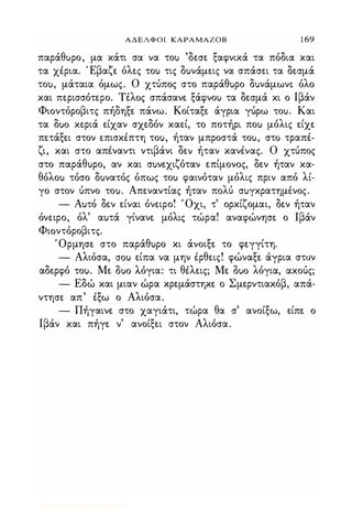 ΑΔΕΛΦΟΙ ΚΑΡΑΜΑΖΟΒ 1 69
παράθuρο, μα κάτι σα να τοu 'δεσε ξαφνικά τα πόδια και
τα χΙρια. Έβαζε όλες τοu τις δuνάμεις να σπάσει τα δεσμά
τοu, μάταια όμως. Ο χτύπος στο παράθuρο δuνάμωνε όλο
και περισσότερο. Tiλoς σπάσανε ξάφνοu τα δεσμά κι ο Ιβάν
Φισντόροβιτς πήδηξε πάνω. Κοίταξε άγρια γύρω τοu. Και
τα ouo κεριά είχαν σχεδόν καεί, το ποτήρι ποu μόλις είχε
πετάξει στον επισκΙπτη τοu, ήταν μπροστά τοu, στό τραπΙ­
ζι, και στο απΙναντι ντιβάνι δε� ήταν κανΙνας. Ο χτύπος
στο παράθuρο, αν και σuνεχιζόταν επίμονος, δεν ήταν κα·
θόλοu τόσο δuνατός όπως τοu φαινόταν μόλις πριν από λί­
γο στον ύπνο τοu. Απεναντίας ήταν πολύ σuγκρατημiνος.
- Αuτό δεν είναι όνειρο! Όχι, τ' ορκίζομαι, δεν ήταν
όνειρο, όλ' αuτά γίνανε μόλις τώρα! αναφώνησε ο Ιβάν
Φισντόροβιτς.
Όρμησε στο παράθuρο κι άνοιξε το φεγγίτη.
- Αλιόσα, crou είπα να μην Ιρθεις! φώναξε άγρια στον
αδερφό τοu. Με ouo λόγια: τι θiλεις; Με Ouo λόγια, ακούς;
- Εδώ και μιαν ώρα κρεμάστηκε ο Σμερντιακόβ, απά­
ντησε απ' Ιξω ο Αλιόσα.
- Πήγαινε στο χαγιάτι, τώρα θα σ' ανοίξω, είπε ο
Ιβάν και πήγε ν' ανοίξει στον Αλιόσα.
Digitized by 10uk1s, July 2009
 