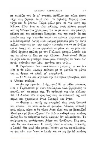 ΑΔΕΛΦΟΙ ΚΑΡΑΜΑΖΟΒ 1 7
με πειράζει που δε" μ' αγαπάει καθόλου και τώρα έχαvε
τάχα πως ζήλεψε. Αυτό είναι. Τι δηλαδή; Στραβή είμαι
τάχα και δε βλέπω; Τώρα μόλις μου 'πε για κείνη την
Κάτκα: Είναι έτσι κι είναι αλλιώς, αυτή κάλεσε γιατρό
απ' τη Μόσχα για χάρη μου, για να με σώσει τον φώναξε,
κάλεσε και τον καλύτερο δικηγόρο, τον πιο σοφό' θα πει
λοιπόν πως την αγαπάει αφού την παίνευε μπροστά μου
ο ξεδιάντροπος! Αυτός είναι ένοχος μπροστά μου γι' αυτό
κιόλας πιάστηκε απ' την πρώτη ευκαιρία για να με βγάλει
εμένα ένοχη και να τα φορτώσει σε μένα και να μου πει:
«Εσύ άρχισες πρώτη με τον Πολωνό, μπορώ λοιπόν και
γω να κάνω τα ίδια με την Κάτκα» . Αυτό είναι! Θέλει
να ρίξει όλο το φταίξιμο πάνω μου. Επίτηδες τα 'κανε όλ'
αυτά, επίτηδες σου λέω, μονάχα που εγώ. . .
Η Γκρούσενκα δεν αποτέλειωσε τη φράση της και δεν
είπε τι θα κάνει μονάχα σκέπασε με το μαντίλι τα μάτια
της κι άρχισε να κλαίει μ' αναφιλητά.
- Ο Μίτια δεν αγαπάει την Κατερίνα lβάνοβνα, είπε
ο Αλιόσα σταθερά.
- Αν την αγαπάει, ή όχι, αυτό θα το μάθω σύντομα,
είπε η Γκρούσενκα μ' έναν απειλητικό τόνο βγάζοντας το
μαντίλι απ' τα μάτια της. Το πρόσωπό της είχε αλλοιω­
θεί. Ο Αλιόσα είδε πικραμένος πως το πρόσωπό της από
σεμνό και χαρούμενο έγινε βλοσυρό και άγριο.
- Φτάνει μ' αυτές τις ανοησίες! είπε αυτή ξαφνικά
και κοφτά. Για κάτι άλλο σε φώναξα. Αλιόσα, καλούλη
μου, αύριο, αύριο τι θα γίνει; Αυτό είναι που με βασανίζει!
Μονάχα εγώ βασανίζομαι! Το βλέπω καθαρά πως κανένας
άλλος δεν το σκέφτεται αυτό, κανένας δεν ενδιαφέρεται. Το
σκέφτεσαι συ τουλάχιστο; Αύριο τον δικάζουνε! Πες μου,
πώς θα τον δικάσουν; Ο λακές είναι ο φονιάς, ο λακές,
ο λακές! Θεέ μου! Μα μπορεί λοιπόν να τον καταδικάσου­
νε για κάτι που 'κανε ο λακές και να μη βρεθεί κανένας
Digitized by 10uk1s, July 2009
 