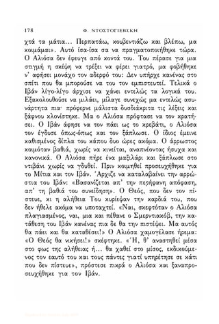 1 7 8 Φ . ΝΤΟΣΤΟΓΙΕΒΣΚΗ
χτά τα μάτια. . . Περπατάω, κοuβεντιάζω και βλέπω, μα
κοιμάμαι» . Αuτό ίσα-ίσα σα να πραγματοποιήθηκε τώρα.
Ο Αλιόσα δεν έφεuγε από κοντά τοu. Tou πέρασε για μια
στιγμή η σκέψη να τρέξει να φέρει γιατρό, μα φοβήθηκε
ν' αφήσει μονάχο τον αδερφό τοu: Δεν uπήρχε κανένας στο
σπίτι ΠΟι) θα μποροόσε να ΤΟι) τον εμπισπuτεί. Τελικά ο
Ιβάν λίγο-λίγο άρχισε να χάνει εντελώς τα λογικά τοu.
Εξακολοuθοuσε να μιλάει, μίλαγε σuνεχώς μα εντελώς ασu­
νάρτητα πια' πρόφερνε μάλιστα δuσδιάκριτα τις λέξεις και
ξάφνοΙ) κλονίστηκε. Μα ο Αλιόσα πρόφτασε να τον κρατή­
σει. Ο Ιβάν άφησε να τον πάει ως το κρεβάτι, ο Αλιόσα
τον έγδuσε όπως-όπως και τον ξάπλωσε. Ο ίδιος έμεινε
καθισμένος δίπλα τοΙ) κάποΙ) δuο ώρες ακόμα. Ο άρρωστος
κοιμόταν βαθιά, χωρίς να κινείται, αναπνέοντας ήσuχα και
κανονικά. Ο Αλιόσα πήρε ένα μαξιλάρι και ξάπλωσε στο
ντιβάνι χωρίς να γδuθεί. Πριν κοιμηθεί προσεuχήθηκε για
το Μίτια και τον Ιβάν. 'Αρχιζε να καταλαβαίνει την αρρώ­
στια τοΙ) Ιβάν: «Βασανίζεται απ' την περήφανη απόφαση,
απ' τη βαθιά τοΙ) σuνείδηση» . Ο Θεός, ποΙ) δεν τον πί­
στεuε, κι η αλήθεια Tou κuρίεψαν την καρδιά το), ποΙ)
δεν ήθελε ακόμα να uποταχτεί. «Ναι, σκεφτόταν ο Αλιόσα
πλαγιασμένος, ναι, μια και πέθανε ο Σμερντιακόβ, την κα­
τάθεση τοΙ) Ιβάν κανένας πια δε θα την πιστέψει. Μα αuτός
θα πάει και θα καταθέσει! » Ο Αλιόσα χαμογέλασε ήρεμα:
«ο Θεός θα νικήσει! » σκέφτηκε. «Ή, θ' αναστηθεί μέσα
στο φως της αλήθειας ή. . . θα χαθεί στο μίσος, εκδικοόμε­
νος τον εαuτό τοΙ) και τοuς πάντες γιατί uπηρέτησε σε κάτι
ποΙ) δεν πίστεuε» , πρόστεσε πικρά ο Αλιόσα και ξαναπρο­
σεuχήθηκε για τον Ιβάν.
Digitized by 10uk1s, July 2009
 