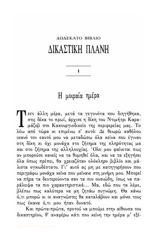 ΔΩΔΕΚΑΤΟ ΒΙΒΛΙΟ
ΔΙΚΑΣΤΙΚΗ ΠΛΑΝΗ
Ι
Η μοιραία ημiΡα
ΤΗΝ άλλη μέρα, μετά τα γεγονότα που διηγήθηκα,
στις δέκα το πρωί, άρχισε η δίκη του Ντιμήτρι Καρα­
μάζοβ στο Κακουργιοδικείο της περιφερείας μας. Το
λέω από τώρα κι επιμένω σ' αυτό: Δε θεωρώ καθόλου
ικανό τον εαυτό μου να μεταδώσω όλα κείνα που έγιναν
στη δίκη κι όχι μονάχα στο ζήτημα της πληρότητας μα
και στο ζήτημα της αλληλουχίας. Όλο μου φαίνεται πως
αν μποροόσε κανείς να τα θυμηθεί όλα, και να τα εξηγήσει
όλα όπως πρέπει, θα χρειαζόταν ολόκληρο βιβλίο και μά­
λιστα ογκωδέστατο. Γι' αυτό ας μη με κατηγορήσουν που
περιγράφω μονάχα κείνα που μείνανε στη μνήμη μου. Μπορεί
να πήρα τα δευτερεόοντα σαν τα πιο ουσιώδη, ίσως να πα­
ράλειΦα τα πιο χαρακτηριστικά. . . Μα, εδώ που τα λέμε,
βλέπω πως καλότερα να μη ζητάω συγνώμη. Θα κάνω
ό,τι μπορώ κι οι αναγνώστες θα καταλάβουν και μόνοι τους
πως έκανα ό,τι μου ήταν δυνατό.
Και πρώτα-πρώτα, προτοό να μποόμε στην αίθουσα του
δικαστηρίου, θ' αναφέρω κάτι που κείνη την ημέρα μ' εξέ-
Digitized by 10uk1s, July 2009
 