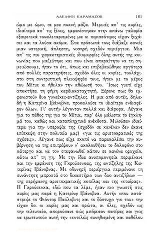 ΑΔΕΛΦΟΙ ΚΑΡΑΜΑΖΟΒ 1 8 1
ώμο με ώμο, σε μια πυκνή μάζα. Μερι;:Ις απ' τις κυρίες,
ιδιαίτερα απ' τις ξΙνες, εμφανίστηκαν στην απάνω γαλαρία
εξαιρετικά τουαλεταρισμΙνες μα οι περισσότερες είχαν ξεχά­
σει και τα λοuσα ακόμα. Στα πρόσωπά τους διάβαζε κανείς
μιαν υστερική, άπληστη, νοσηρή σχεδόν περιΙργεια. Μια
απ' τις πιο χαρακτηριστικΙς ιδιομορφίες όλης αυτής της κοι­
νωνίας που μαζεuτηκε και που είναι απαραίτητο να τη ση­
μειώσουμε, ήταν το ότι, όπως και επιβεβαιώθηκε αργότερα
από πολλΙς παρατηρήσεις, σχεδόν όλες οι κυρίες, τουλάχι­
στο στη συντριπτική πλειοψηφία τους, ήταν με το μΙρος
του Μίτια κι ήθελαν την αθώωσή του. Ίσως γιατί είχε
αποκτήσει τη φήμη καρδιοκαταχτητή. ΞΙρανε πως θα εμ­
φανιστοuν δυο γυναίκες-αντίζηλες. Η μια από αυτΙς, δηλα­
δή η Κατερίνα lβάνοβνα, προκαλοuσε το ιδιαίτερο ενδιαφΙ­
ρον όλων. Γι' αυτήν Ηγονταν πολλά και διάφορα. ΛΙγανε
για το πάθος της για το Μίτια, παρ' όλο μάλιστα το Ιγκλη­
μά του, καθώς και καταπληχτικά ανΙκδοτα. Μιλοuσαν ιδιαί­
τερα για την υπεροψία της (σχεδόν σε κανΙναν δεν Ικανε
επίσκεψη στην πολιτεία μας) «για τις αριστοκρατικΙς της
σχΙσεις» . ΛΙγανε πως είχε σκοπό vd παρακαΗσει την κυ­
βΙρνηση να της επιτρΙψουν ν' ακολουθήσει το δολοφόνο στο
κάτεργο και να τον στεφανωθεί κάπου σε κανΙνα ορυχείο,
κάτω απ' τη γη. Με την ίδια ανυπομονησία περιμΙνανε
και την εμφάνιση της Γκροuσενκας, της αντίζηλης της Κα­
τερίνας lβάνοβνας. Με οδυνηρή περιΙργεια περιμΙνανε τη
συνάντηση μπροστά στο δικαστήριο των δυο αντιζήλων -
της περήφανης αριστοκρατικής κοπέλας και της «εταίρας» .
Η Γκροuσενκα, εδώ που τα Ημε, ήταν πιο γνωστή στις
κυρίες μας παρά η KατερίνQι lβάνοβνα. Αυτήν «που κατά­
στρεψε το Φιόντορ Παuλοβιτς και το ΔUστυχo γιο του» την
είχαν δει οι κυρίες μας και πρώτα, κι όλες, σχεδόν ως
την τελευταία, αποροuσανε πώς μπόρεσαν πατέρας και γιος
να ερωτευτοuν αυτή την «εντελώς συνηθισμΙνη και καθόλου
Digitized by 10uk1s, July 2009
 