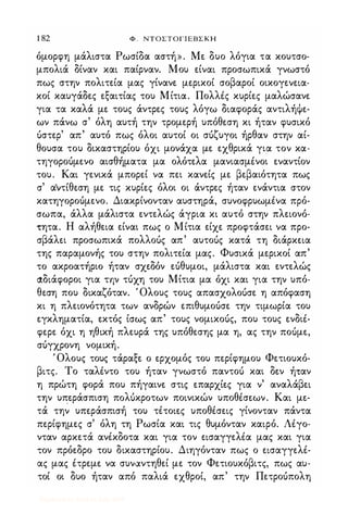 1 82 Φ . ΝΤΟΣΤΟΓΙΕΒΣΚΗ
όμορφη μάλιστα Ρωσίδα αστή». Με δυο λόγια τα κουτσο­
μπολιά δίναν και παίρναν. Μου είναι προσωπικά γνωστό
πως στην πολιτεία μας γίνανε μερικοί σοβαροί οικογενεια­
κοί καυγάδες εξαιτίας του Μίτια. ΠολλΙς κυρίες μαλώσανε
για τα καλά με τους άντρες τους λόγω διαφοράς αντιλήψε­
ων πάνω σ' όλη αυτή την τρομερή υπόθεση κι ήταν φυσικό
όστερ' απ' αυτό πως όλοι αυτοί οι σόζυγοι ήρθαν στην αί­
θουσα του δικαστηρίου όχι μονάχα με εχθρικά για τον κα­
τηγοροόμενο αισθήματα μα ολότελα μανιασμΙνοι εναντίον
του. Και γενικά μπορεί να πει κανείς με βεβαιότητα πως
σ' αΎτίθεση με τις κυρίες όλοι οι άντρες ήταν ενάντια στον
κατηγοροόμενο. Διακρίνονταν αυστηρά, συνοφρυωμΙνα πρό­
σωπα, άλλα μάλιστα εντελώς άγρια κι αυτό στην πλειονό­
τητα. Η αλήθεια είναι πως ο Μίτια είχε προφτάσει να προ­
σβάλει προσωπικά πολλοός απ' αυτοός κατά τη διάρκεια
της παραμονής του στην πολιτεία μας. Φυσικά μερικοί απ'
το ακροατήριο ήταν σχεδόν εόθυμοι, μάλιστα και εντελώς
άδιάφοροι για την τόχη του Μίτια μα όχι και για την υπό­
θεση που δικαζόταν. Όλους τους απασχολοόσε η απόφαση
κι η πλειονότητα των ανδρών επιθυμοόσε την τιμωρία του
εγκληματία, εκτός ίσως απ' τους νομικοός, που τους ενδιΙ­
φερε όχι η ηθική πλευρά της υπόθεσης μα η, ας την ποόμε,
σόγχρονη νομική.
Όλους τους τάραξε ο ερχομός του περίφημου Φετιουκό­
βιτς. Το ταλΙντο του ήταν γνωστό παντοό και δεν ή,αν
η πρώτη φορά που πήγαινε στις επαρχίες για ν' αναλάβει
την υπεράσπιση πoΛUκρoτων ποινικών υποθΙσεων. Και με­
τά την υπεράσπισή του τέτοιες υποθΙσεις γίνονταν πάντα
περίφημες σ' όλη τη Ρωσία και τις θυμόνταν καιρό. Λέγο­
νταν αρκετά ανέκδοτα και για τον εισαγγελέα μας και για
τον πρόεδρο του δικαστηρίου. Διηγόνταν πως ο εισαγγελέ­
ας μας έτρεμε να συναντηθεί με τον Φετιουκόβιτς, πως αυ­
τοί οι δυο ήταν από παλιά εχθροί, απ' την Πετροόπολη
Digitized by 10uk1s, July 2009
 