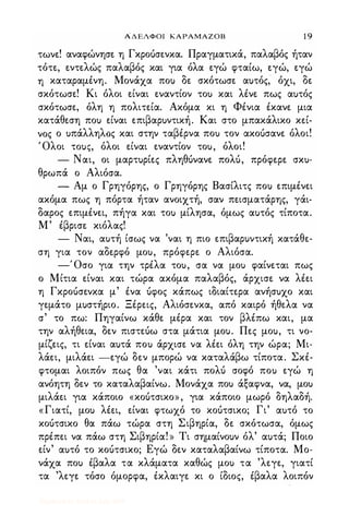 ΑΔΕΛΦΟΙ ΚΑΡΑΜΑΖΟΒ 1 9
τωνε! αναφώνησε η Γκροόσενκα. Πραγματικά, παλαβός ήταν
τότε, εντελώς παλαβός και για όλα εγώ φταίω, εγώ, εγώ
η καταραμένη. Μονάχα πο) δε σκότωσε α)τός, όχι, δε
σκότωσε! Κι όλοι είναι εναντίον το) και λένε πως α)τός
σκότωσε, όλη η πολιτεία. Ακόμα κι η Φένια έκανε μια
κατάθεση πο) είναι επιβαρ)ντική. Και στο μπακάλικο κεί­
νος ο )πάλληλος και στην ταβέρνα πο) τον ακοόσανε όλοι!
Όλοι ΤΟ)ζ, όλοι είναι εναντίον το), όλοι!
- Ναι, οι μαρτ)ρίες πληθόνανε πολό, πρόφερε σκ)­
θρωπά ο Αλιόσα.
- Αμ ο Γρηγόρης, ο Γρηγόρης Βασίλιτς πο) επιμένει
ακόμα πως η πόρτα ήταν ανοιχτή, σαν πεισματάρης, γάι­
δαρος επιμένει, πήγα και το) μίλησα, όμως α)τός τίποτα.
Μ' έβρισε κιόλας!
- Ναι, α)τή ίσως να 'ναι η πιο επιβαρ)ντική κατάθε­
ση για τον αδερφό μο), πρόφερε ο Αλιόσα.
-' Οσο για την τρέλα το), σα να μο) φαίνεται πως
ο Μίτια είναι και τώρα ακόμα παλαβός, άρχισε να λέει
η Γκροόσενκα μ' ένα όφος κάπως ιδιαίτερα ανήσ)χο και
γεμάτο μ)στήριο. Ξέρεις, Αλιόσενκα, από καιρό ήθελα να
σ' το πω: Πηγαίνω κάθε μέρα και τον βλέπω και, μα
την αλήθεια, δεν πιστεόω στα μάτια μο). Πες μο), τι νο­
μίζεις, τι είναι α)τά πο) άρχισε να λέει όλη την ώρα; Μι­
λάει, μιλάει -εγώ δεν μπορώ να καταλάβω τίποτα. Σκέ­
φτομαι λοιπόν πως θα 'ναι κάτι πολό σοφό πο) εγώ η
ανόητη δεν το καταλαβαίνω. Μονάχα πο) άξαφνα, να, μο)
μιλάει για κάποιο «κοότσικο», για κάποιο μωρό δηλαδή.
«Γιατί, μο) λέει, είναι φτωχό το κοότσικο; Γι' α)τό το
κοότσικο θα πάω τώρα στη Σιβηρία, δε σκότωσα, όμως
πρέπει να πάω στη Σιβηρία! » Τι σημαίνο)ν όλ' α)τά; Ποιο
είν' α)τό το κοότσικο; Εγώ δεν καταλαβαίνω τίποτα. Μο­
νάχα πο) έβαλα τα κλάματα καθώς μο) τα 'λεγε, γιατί
τα 'λεγε τόσο όμορφα, έκλαιγε κι ο ίδιος, έβαλα λοιπόν
Digitized by 10uk1s, July 2009
 