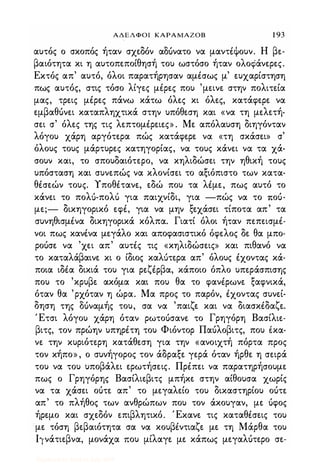ΑΔΕΛΦΟΙ ΚΑΡΑΜΑΖΟΒ 1 93
αυτός ο σκοπός ήταν σχεδόν α06νατο να μαντέψουν. Η βε­
βαιότητα κι η αυτοπεποίθησή του ωστόσο ήταν ολοφάνερες.
Εκτός απ' αυτό, όλοι παρατήρησαν αμέσως μ' ευχαρίστηση
πως αυτός, στις τόσο λίγες μέρες που 'μεινε στην πολιτεία
μας, τρεις μέρες πάνω κάτω όλες κι όλες, κατάφερε να
εμβαθόνει καταπληχτικά στην υπόθεση και «να τη μελετή­
σει σ' όλες της τις λεπτομέρειες» . Με απόλαυση διηγόνταν
λόγου χάρη αργότερα πώς κατάφερε να «τη σκάσει» σ'
όλους τους μάρτυρες κατηγορίας, να τους κάνει να τα χά­
σουν και, το σπουδαιότερο, να κηλιδώσει την ηθική τους
υπόσταση και συνεπώς να κλονίσει το αξιόπιστο των κατα­
θέσεών τους. Υποθέτανε, εδώ που τα λέμε, πως αυτό το
κάνει το πολ,)-πολ'; για παιχνίδι, για -πώς να το ποό­
με;- δικηγορικό εφέ, για να μην ξεχάσει τίποτα απ' τα
συνηθισμένα δικηγορικά κόλπα. Γιατί όλοι ήταν πεπεισμέ­
νοι πως κανένα μεγάλο και αποφασιστικό όφελος δε θα μπο­
ροόσε να 'χει απ' αυτές τις «κηλιδώσεις» και πιθανό να
το καταλάβαινε κι ο ίδιος καλ,)τερα απ' όλους έχοντας κά­
ποια ιδέα δικιά του για ρεζέρβα, κάποιο όπλο υπεράσπισης
που το 'κρυβε ακόμα και που θα το φανέρωνε ξαφνικά,
όταν θα 'ρχόταν η ώρα. Μα προς το παρόν, έχοντας συνεί­
δηση της 06ναμής του, σα να 'παιζε και να διασκέδαζε.
Έτσι λόγου χάρη όταν ρωτοόσανε το Γρηγόρη Βασίλιε­
βιτς, τον πρώην υπηρέτη του Φιόντορ Παόλοβιτς, που έκα­
νε την κυριότερη κατάθεση για την «ανοιχτή πόρτα προς
τον κήπο» , ο συνήγορος τον άδραξε γερά όταν ήρθε η σειρά
του να του υποβάλει ερωτήσεις. Πρέπει να παρατηρήσουμε
πως ο Γρηγόρης Βασίλιεβιτς μπήκε στην αίθουσα χωρίς
να τα χάσει οότε απ' το μεγαλείο του δικαστηρίου οότε
απ' το πλήθος των ανθρώπων που τον άκουγαν, με όφος
ήρεμο και σχεδόν επιβλητικό. Έκανε τις καταθέσεις του
με τόση βεβαιότητα σα να κουβέντιαζε με τη Μάρθα του
Ιινάτιεβνα, μονάχα που μίλαγε με κάπως μεγαλότερο σε-
Digitized by 10uk1s, July 2009
 