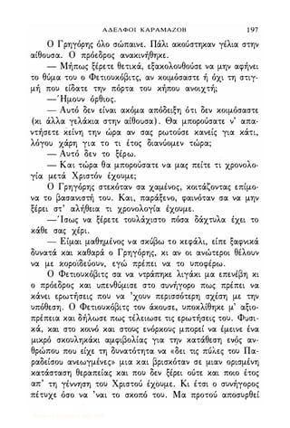 ΑΔΕΛΦΟΙ ΚΑΡΑΜΑΖΟΒ 1 97
Ο Γρηγόρης όλο σώπαινε. Πάλι ακούστηκαν γέλια στην
αίθο)σα. Ο πρόεδρος ανακινήθηκε.
- Μήπως ξέρετε θετικά, εξακολο)θούσε να μην αφήνει
το θύμα το) ο Φετιο)κόβιτς, αν κοιμόσαστε ή όχι τη στιγ­
μή πο) είδατε την πόρτα το) κήπο) ανοιχτή;
-'Ημο)ν όρθιος.
- Α)τό δεν είναι ακόμα απόδειξη ότι δεν κοιμόσαστε
(κι άλλα γελάκια στην αίθο)σα) . Θα μπορούσατε ν' απα­
ντήσετε κείνη την ώρα αν σας ρωτούσε κανείς για κάτι,
λόγο) χάρη για το τι έτος διανύομεν τώρα;
- Α)τό δεν το ξέρω.
- Και τώρα θα μπορούσατε να μας πείτε τι χρονολο-
γία μετά Χριστόν έχο)με;
Ο Γρηγόρης στεκόταν σα χαμένος, κοιτάζοντας επίμο­
να το βασανιστή το). Και, παράξενο, φαινόταν σα να μην
ξέρει στ' αλήθεια τι χρονολογία έχο)με.
-Ίσως να ξέρετε το)λάχιστο πόσα δάχτ)λα έχει το
κάθε σας χέρι.
- Είμαι μαθημένος να σκύβω το κεφάλι, είπε ξαφνικά
δ)νατά και καθαρά ο Γρηγόρης, κι αν οι ανώτεροι θέλο)ν
να με χορο·ίδεύο)ν, εγώ πρέπει να το )ποφέρω.
Ο Φετιο)κόβιτς σα να ντράπηκε λιγάκι μα επενέβη κι
ο πρόεδρος και )πενθύμισε στο σ)νήγορο πως πρέπει να
κάνει ερωτήσεις πο) να 'χο)ν περισσότερη σχέση με την
)πόθεση. Ο Φετιο)κόβιτς τον άκο)σε, )ποκλίθηκε μ' αξιο­
πρέπεια και δήλωσε πως τέλειωσε τις ερωτήσεις το). Φuσι­
κά, και στο κοινό και στο)ς ενόρκο)ς μπορεί να έμεινε ένα
μικρό σκο)ληκάκι αμφιβολίας για την κατάθεση ενός αν­
θρώπο) πο) είχε τη δ)νατότητα να «δει τις πύλες το) Πα­
ραδείσο) ανεωγμένες» μια και βρισκόταν σε μιαν ορισμένη
κατάσταση θεραπείας και πο) δεν ξέρει ούτε και ποιο έτος
απ' τη γέννηση το) Χριστού έχΟ)με. Κι έτσι ο σ)νήγορος
πέτ)χε όσο να 'ναι το σκοπό το). Μα προτού αποσ)ρθεί
Digitized by 10uk1s, July 2009
 