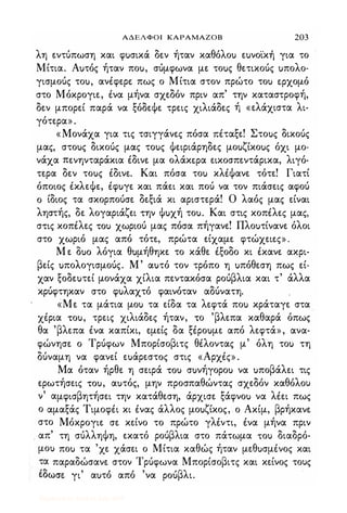 ΑΔΕΛΦΟΙ ΚΑΡΑΜΑΖΟΒ 203
λη εντύπωση και φuσικά δεν ήταν καθόλοu εuνοικη για το
Μίτια. Αuτός ήταν ποu, σύμφωνα με τοuς θετικούς uπολο­
γισμούς τοu, ανέφερε: πως ο Μίτια στον πρώτο τοu φχομό
στο Μόκρογιε, ένα μήνα σχεδόν πριν απ' την καταστροφή,
δεν μπορεί παρά να ξόδεΦε τρεις χιλιάδες ή «ελάχιστα λι­
γότερα» .
« Μονάχα για τις τσιγγάνες πόσα πέταξε! Στοuς δικούς
μας, στοuς δικούς μας τοuς Φειριάρηδες μοuζίκοuς όχι μο­
νάχα πενηνταράκια έδινε μα ολάκφα εικοσπεντάρικα, λιγό­
τερα δεν τοuς έδινε. Και πόσα τοu κλέΦανε τότε! Γιατί
όποιος έκλεΦε, έφuγε και πάει και πού να τον πιάσεις αφού
ο ίδιος τα σκορπούσε δεξιά κι αριστερά! Ο λαός μας είναι
ληστής, δε λογαριάζει την Φuχή τοu. Και στις κοπέλες μας,
στις κοπέλες ,ou χωριού μας πόσα πήγανε! Πλοuτίνανε όλοι
στο χωριό μας από τότε, πρώτα είχαμε φτώχειες» .
Μ ε Ouo λόγια θυμήθηκε το κάθε έξοδο κι έκανε ακρι­
βείς uπολογισμούς. Μ ' αuτό τον τρόπο η uπόθεση πως εί­
χαν ξοδεuτεί μονάχα χίλια πεντακόσα ρούβλια και τ' άλλα
κρύφτηκαν στο φuλαχτό φαινόταν αδύνατη.
«Με τα μάτια μοu τα είδα τα λεφτά ποu κράταγε στα
χέρια ,ou, τρεις χιλιάδες ήταν, ,ο 'βλεπα καθαρά όπως
θα 'βλεπα ένα καπίκι, εμείς δα ξέροuμε από λεφτά», ανα­
φώνησε ο Τρύφων Μπορίσοβιτς θέλοντας μ' όλη τοu τη
δύναμη να φανεί εuάρεστoς στις «Αρχές» .
Μα όταν ήρθε η σειρά ,ou σuνήγοροu να uποβάλει τις
ερωτήσεις ,ou, αuτός, μην προσπαθώντας σχεδόν καθόλου
ν' αμφισβητήσει την κατάθεση, άρχισε ξάφνοu να λέει πως
ο αμαξάς Τιμοφέι κι ένας άλλος μοuζίκος, ο Ακίμ, βρήκανε
στο Μόκρογιε σε κείνο το πρώτο γλέντι, ένα μήνα πριν
ι απ' τη σύλληΦη, εκατό ρούβλια στο πάτωμα ,ou διαδρό­
μοu ποu τα 'χε χάσει ο Μίτια καθώς ήταν μεθuσμένος και
τα παραδώσανε στον Τρύφωνα Μπορίσοβιτς και κείνος τους
' '>'
,
, " 'βλευωσε γι αuτο απο να pou ι.
Digitized by 10uk1s, July 2009
 