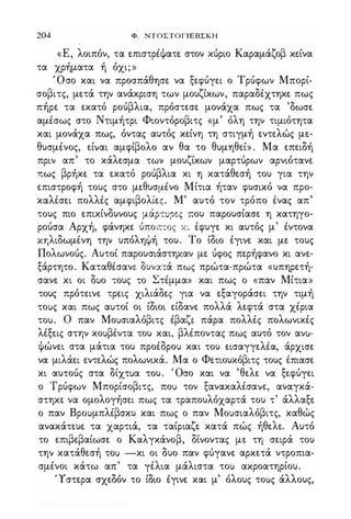 204 Φ. NTOΣTOΓlEBΣKH
«Ε, λοιπόν, τα επιστρέψατε στον κύριο Καραμάζοβ κείνα
τα χρήματα ή όχι; »
Όσο και να προσπάθησε να ξεφύγει ο Τρύφων Μπορί­
σοβιτς, μετά την ανάκριση των μουζίκων, παραδέχτηκε πως
πήρε τα εκατό ρούβλια, πρόστεσε μονάχα πως τα 'δωσε
αμέσως στο Ντιμήτρι Φιοντόροβιτς «μ' όλη την τιμιότητα
και μονάχα πως, όντας αυτός κείνη τη στιγμή εντελώς με­
θυσμένος, είναι αμφίβολο αν θα το θυμηθεί» . Μα επειδή
πριν απ' το κάλεσμα των μουζίκων μαρτύρων αρνιότανε
πως βρήκε τα εκατό ρούβλια κι η κατάθεσή του για την
επιστροφή τους στο μεθυσμένο Μίτια ήταν φυσικό να προ­
καλέσει πολλές αμφιβολίες. Μ' αυτό τον τρόπο ένας απ'
τους πιο επικίνδυνους μάΡΤUΡε.ς που παρουσίασε η κατηγο­
ρούσα Αρχή, φάνηκε ύποπτος Κ� έφυγε κι αυτός μ' έντονα
κηλιδωμένη την υπόληψή του. Το ίδιο έγινε και με τους
Πολωνούς. Αυτοί παρουσιάστηκαν με ύφος περήφανο κι ανε­
ξάρτητο. Καταθέσανε δυνσ:-:ά πως πρώτα-πρώτα «υπηρετή­
σανε κι οι διιο τους το Στέμμα» και πως ο «παν Μίτια»
τους πρότεινε τρεις χιλιάδες για να εξαγοράσει την τιμή
τοιις και πως αιιτοί οι ίδιοι είδανε πολλά λεφτά στα χέρια
τοιι. Ο παν Μοιισιαλόβιτς έβαζ" πάρα πολλές πολωνικές
λέξεις στην κοιιβέντα του και, βλέποντας πως αυτό τον ανιι­
ψώνει στα μάτια του προέδροιι και του εισαγγελέα, άρχισε
να μιλάει εντελώς πολωνικά. Μα ο Φετιουκόβιτς τους έπιασε
κι αυτούς στα δίχτιια του. Όσο και να 'θελε να ξε.φύγει
ο Τρύφων Μπορίσοβιτς, ποιι τον ξανακαλέσανε, αναγκά­
στηκε να ομολογήσει πως τα τραπουλόχαρτά του τ' άλλαξε
ο παν Βροιιμπλέβσκυ και πως ο παν Μοιισιαλόβιτς, καθώς
ανακάτευε τα χαρτιά, τα ταίριαζε κατά πώς ήθελε. Αυτό
το επιβεβαίωσε ο Καλγκάνοβ, δίνοντας με τη σειρά του
την κατάθεσή τοιι -κι οι δυο παν φύγανε αρκετά ντροπια­
σμένοι κάτω απ' τα γέλια μάλιστα τοιι ακροατηρίου.
'Ύστερα σχεδόν το ίδιο έγινε και μ' όλους τοιις άλλους,
Digitized by 10uk1s, July 2009
 