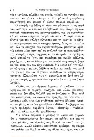 2 1 0 Φ. NTOΣTOΓlEBΣKH
τός ο εργένης, ε)λαβής και αγνός, κοίταζε τις γ)ναίκες σαν
ανώτερα και ιδανικά πλάσματα. Και γι' α)τό η απρόοπτη
παρατήρησή το) φάνηκε σ' όλο)ς τρομερά παράξενη.
Ο γιατρός της Μόσχας, όταν τον ρώτησαν με τη σειρά
το), απότομα κι επίμονα επιβεβαίωσε πως θεωρεί τη δια­
νοητική κατάσταση το) κατηγορο)μένο) για μη φ)σιολογι­
κή και «στον )πέρτατο βαθμό μάλιστα» . Μίλησε πoλl) κι
έξ)πνα για την «πλήρη σόγχ)ση» και τη «μανία» κι έβγα­
λε το σuμπέρασμα πως ο κατηγοροόμενος, όπως πιστοποιείται
απ' όλα τα στοιχεία πο) σ)γκεντρώθηκαν, βρισκόταν αρκε­
τές ακόμα μέρες πριν απ' τη σόλληψή το) σε αναμφισβήτη­
τη, νοσηρή, πλήρη σόγχ)ση κι αν διέπραξε το έγκλημα,
α)τό μπορεί να 'γινε και σuνειδητά μα σχεδόν αθέλητα,
μην έχοντας καμιά δόναμη ν' αντισταθεί στη νοσηρή ψ)χι­
κή το) ροπή πο) τον είχε κ)ριέΨει. Μα εκτός απ' την πλή­
ρη σόγχ)ση ο γιατρός διέβλεπε ακόμα και μανία πο) κατά
την γνώμη το) τον οδηγοόσε κατε)θείαν σε πλήρη παρα­
φροσόνη. (Σημειώστε πως τ' αφηγοόμαι με δικά μο) λό­
για· ο γιατρός χρησιμοποιοόσε την ειδική επιστημονική ορο­
λογία) .
«Όλες το) οι ενέργειες έρχονται σ' αντίθεση με τον
)γιή νο) και τη λογική», σ)νέχισε. «Δε μιλάω για πράγ­
ματα πο) δεν είδα, δηλαδή για το έγκλημα κι όλην α)τή
την καταστροφή, μα ακόμα και προχτές, την ώρα πο) μι­
λοόσαμε μαζί, είχε ένα ανεξήγητα ακίνητο βλέμμα. Απρό­
σμενο γέλω, όταν δεν χρειαζόταν καθόλο). Ανεξήγητος σ)­
νεχής ερεθισμός, παράξενα λόγια. "Μπερνάρ", 'Άξιολο­
γία" κι άλλα πο) δε χρειάζονται».
Μα ειδικά διέβλεπε ο γιατρός τη μανία στο γεγονός
ότι ο κατηγοροόμενος δεν μπορεί να μιλήσει πια για τις
τρεις χιλιάδες, πο) εξαιτίας το)ς θεωρεί τον εα)τό το) εξα­
πατημένο, χωρίς κάποιον ασ)νήθιστο ερεθισμό, τη στιγμή
πο) μιλάει και θ)μάται όλες τις άλλες αποτ)χίες και προ-
Digitized by 10uk1s, July 2009
 