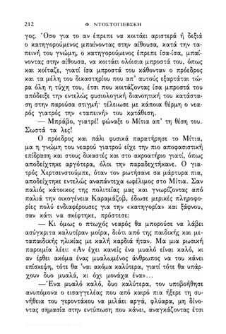 2 1 2 Φ . ΝΤΟΣΤΟΓΙΕΒΣΚΗ
γος. Όσο για το αν έπρεπε να κοιτάει αριστερά ή δεξιά
ο κατηγορούμενος μπαίνοντας στην αίθο)σα, κατά την τα­
πεινή το) γνώμη, ο κατηγορούμενος έπρεπε ίσα-ίσα, μπαί­
νοντας στην αίθο)σα, να κοιτάει ολόισια μπροστά το), όπως
και κοίταζε, γιατί ίσα μπροστά το) κάθονταν ο πρόεδρος
και τα μέλη το) δικαστηρίο) πο) απ' α)τούς εξαρτάται τώ­
ρα όλη η τύχη το), έτσι πο) κοιτάζοντας ίσα μπροστά το)
απόδειξε την εντελώς φ)σιολογική διανοητική του κατάστα­
ση στην παρούσα στιγμή· τέλειωσε με κάποια θέρμη ο νεα­
ρός γιατρός την «ταπεινή» το) κοιτάθεση.
- Μπράβο, γιατρέ! φώναξε ο Μίτια απ' τη θέση το).
Σωστά τα λες!
Ο πρόεδρος και πάλι φ)σικά παρατήρησε το Μίτια,
μα η γνώμη το) νεαρού γιατρού είχε την πιο αποφασιστική
επίδραση και στο)ς δικαστές και στο ακροατήριο γιατί, όπως
αποδείχτηκε αργότερα, όλοι την παραδεχτήκανε. Ο για­
τρός Χερτσενστούμπε, όταν τον ρωτήσανε σα μάρτ)ρα πια,
αποδείχτηκε εντελώς αναπάντεχα ωφέλιμος στο Μίτια. Σαν
παλιός κάτοικος της πολιτείας μας και γνωρίζοντας από
παλιά την οικογένεια Καραμάζοβ, έδωσε μερικές πληροφο­
ρίες πολύ ενδιαφέρο)σες για την «κατηγορία» και ξάφνο),
σαν κάτι να σκέφτηκε, πρόστεσε:
- Κι όμως ο πτωχός νεαρός θα μπορούσε να λάβει
ασύγκριτα καλ)τέραν μοίρα, διότι από της παιδικής και με­
ταπαιδικής ηλικίας με καλή καρδιά ήταν. Μα μια ρωσική
παροιμία λέει: «Αν έχει κανείς ένα μ)αλό είναι καλό, κι
αν έρθει ακόμα ένας μ)αλωμένος άνθρωπος να το) κάνει
επίσκεψη, τότε θα 'ναι ακόμα καλύτερα, γιατί τότε θα υπάρ­
χουν δ)ο μ)αλά, κι όχι μονάχα ένα» . . .
-Ένα μ)αλό καλό, 8)0 καλύτερα, τον )ποβοήθησε
ανυπόμονα ο εισαγγελέας πο) από καιρό πια ήξερε τη σ)­
νήθεια το) γεροντάκο) να μιλάει αργά, φλύαρα, μη δίνο­
ντας σημασία στην εντύπωση πο) κάνει, αναγκάζοντας έτσι
Digitized by 10uk1s, July 2009
 