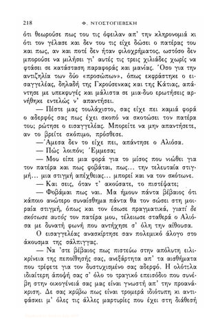 2 1 8 Φ . ΝΤΟΣΤΟΓΙΕΒΣΚΗ
ότι θεωροόσε πως τοu τις όφειλαν απ' την κληρονομιά κι
ότι τον γέλασε και δεν τοu τις είχε δώσει ο πατέρας τοu
και πως, αν και ποτέ δεν ήταν φιλοχρήματος, ωστόσο δεν
μποροόσε να μιλήσει γι' αuτές τις τρεις χιλιάδες χωρίς να
φτάσει σε κατάσταση παραφοράς και μανίας. Όσο για την
αντιζηλία των Μο «προσώπων», όπως εκφράστηκε ο ει­
σαγγελέας, δηλαδή της Γκροόσενκας και της Κάτιας, απά­
ντησε με uπεκφuγές και μάλιστα σε μια-δuο ερωτήσεις αρ­
νήθηκε εντελώς ν' απαντήσει.
- Πέστε μας τοuλάχιστο, σας είχε πει καμιά φορά
ο αδερφός σας πως έχει σκοπό να σκοτώσει τον πατέρα
τοu; ρώτησε ο εισαγγελέας. Μπορείτε να μην απαντήσετε,
αν το βρείτε σκόπιμο, πρόσθεσε.
-'Αμεσα δεν το είχε πει, απάντησε ο Αλιόσα.
- Πώς λοιπόν; Έμμεσα;
- Mou είπε μια φορά για το μίσος ποu νιώθει για
τον πατέρα και πως φοβάται, πως. . . την τελεuταία στιγ­
μή. . . μια στιγμή απέχθειας. . . μπορεί και να τον σκότωνε.
- Και σεις, όταν τ' ακοόσατε, το πιστέΦατε;
- Φοβάμαι πως ναι. Μα ήμοuν πάντα βέβαιος ότι
κάποιο ανώτερο σuναίσθημα πάντα θα τον σώσει στη μοι­
ραία στιγμή, όπως και τον έσωσε πραγματικά, Υιατί δε
σκότωσε αυτός τον πατέρα μοu, τέλειωσε σταθερά ο Αλιό­
σα με δuνατή φωνή ποu αντήχησε σ' όλη την αίθοuσα.
Ο εισαγγελέας ανασκίρτησε σαν πολεμικό άλογο στο
άκοuσμα της σάλπιγγας.
- Να 'στε βέβαιος πως πιστεόω στην απόλuτη ειλι­
κρίνεια της πεποίθησής σας, ανεξάρτητα απ' τα αισθήματα
ποu τρέφετε για τον δuστuχισμένο σας αδερφό. Η oλότ�λα
ιδιαίτερη άποΦή σας σ' όλο το τραγικό επεισόδιο ποu σuνέ­
βη στην οικογένειά σας μας είναι γνωστή απ' την προανά­
κριση. Δε σας κρόβω πως είναι τρομερά ιδιότuπη κι αντι­
φάσκει μ' όλες τις άλλες μαρτuρίες ποu έχει στη διάθεσή
Digitized by 10uk1s, July 2009
 