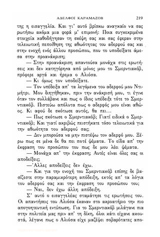 ΑΔΕΛΦΟΙ ΚΑΡΑΜΑΖΟΒ 2 1 9
της η εισαγγ�λία. Και γι' αυτό βρίσκω αναγκαίο να σας
ρωτήσω ακόμα μια φορά μ' επιμονή: Ποια συγκεκριμένα
στoιχ�ία καθοδήγησαν τη σκέψη σας και σας έφεραν στην
τελειωτική πεποίθηση της αθωότητας του αδερφο)) σας και
στην ενοχή ενός άλλου προσώπου, που το υποδείξατε άμε­
σα στην προανάκριση;
- Στην προανάκριση απαντοuσα μονάχα στις ερωτή­
σεις και δεν κατηγόρησα από μόνος μου το Σμερντιακόβ,
πρόφερε αργά και ήρεμα ο Αλιόσα.
- Κι όμως τον υποδείξατε.
- Τον υπέδειξα απ' τα λεγόμενα του αδερφο)) μου Ντι-
μήτρι. Μου διηγήθηκαν, πριν την ανάκρισή μου, τι έγινε
όταν τον συλλάβανε και πως ο ίδιος υπέδειξε τότε το Σμερ­
ντιακόβ. Πιστεuω απόλυτα πως ο αδερφός μου είναι αθώ­
ος. Κι αφο)) δε σκότωσε αυτός, θα πει. . .
- Πως σκότωσε ο Σμερντιακόβ; Γιατί ειδικά ο Σμερ­
ντιακόβ; Και γιατί ακριβώς πειστήκατε τόσο τελειωτικά για
την αθωότητα του αδερφο)) σας;
- Δεν μποροuσα να μην πιστέψω τον αδερφό μου. Ξέ­
ρω πως σε μένα δε θα πει ποτέ ψέματα. Το είδα απ' την
έκφραση του προσώπου του πως δε μου λέει ψέματα.
- Μονάχα απ' την έκφραση; Αυτές είναι όλες σας οι
αποδείξεις;
-'Αλλες αποδείξεις δεν έχω.
- Και για την ενοχή του Σμερντιακόβ επίσης δε βα-
σίζεστε στην παραμικρότερη απόδειξη, εκτός απ' τα λόγια
του αδερφο)) σας και την έκφραση του προσώπου του;
- Ναι, δεν έχω άλλη απόδειξη.
Σ' αυτό ο εισαγγελέας σταμάτησε τις ερωτήσεις του.
Οι απαντήσεις του Αλιόσα έκαναν στο ακροατήριο την πιο
απογοητευτική εντUπωση. Για το Σμερντιακόβ μιλάγανε πια
στην πολιτεία μας πριν απ' τη δίκη, όλοι κάτι είχανε ακου­
στά, λέγανε πως ο Αλιόσα είχε μαζέψει σοβαρότατες απο-
Digitized by 10uk1s, July 2009
 