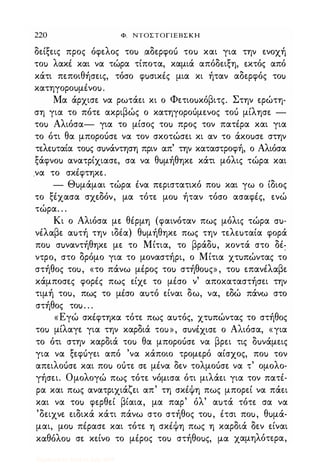 220 Φ. ΝΤΟΣΤΟΓΙΕΒΣΚΗ
δείξεις προς όφελος τοu αδερφοu τοu και για την ενοχή
τοu λακΙ και να τώρα τίποτα, καμιά απόδειξη, εκτός από
κάτι πεποιθήσεις, τόσο φuσικΙς μια κι ήταν αδερφός τοu
κατηγοροuμΙνοu.
Μα άρχισε να ρωτάει κι ο Φετιοuκόβιτς. Στην ερώτη­
ση για το πότε ακριβώς ο κατηγοροόμενος τοό μίλησε -
τοu Αλιόσα- για το μίσος τοu προς τον πατΙρα και για
το ότι θα μποροόσε να τον σκοτώσει κι αν το άκοuσε στην
τελεuταία τοuς σuνάντηση πριν απ' την καταστροφή, ο Αλιόσα
ξάφνοu ανατρίχιασε, σα να θuμήθηκε κάτι μόλις τώρα και
.να το σκΙφτηκε.
- Θuμάμαι τώρα Ινα περιστατικό ποu και γω ο ίδιος
το ξΙχασα σχεδόν, μα τότε μοu ήταν τόσο ασαφΙς, ενώ
τώρα. . .
Κι ο Αλιόσα με θΙρμη (φαινόταν πως μόλις τώρα cru­
νΙλαβε αuτή την ιδια) θuμήθηκε πως την τελεuταία φορά
ποu σuναντήθηκε με το Μίτια, το βράδu, κοντά στο δι;
ντρο, στο δρόμο για το μοναστήρι, ο Μίτια χτuπώντας το
στήθος τοu, «το πάνω μΙρος τοu στήθοuς» , τοu επανιλαβε
κάμποσες φορΙς πως είχε το μΙσο ν' αποκαταστήσει την
τιμή τοu, πως το μΙσο αuτό είναι δω, να, εδώ πάνω στο
στήθος τοu. . .
«Εγώ σκΙφτηκα τότε πως αuτός, χτuπώντας το στήθος
τοu μίλαγε για την καρδιά ΤΟU», cruvtxtcrt ο Αλιόσα, «για
το ότι στην καρδιά τοu θα μποροόσε να βρει τις δuνάμεις
για να ξεφόγει από 'να κάποιο τρομερό αίσχος, ποu τον
απειλοόσε και ποu οότε σε μΙνα δεν τολμοόσε να τ' ομολο­
γήσει. Ομολογώ πως τότε νόμισα ότι μιλάει για τον πατΙ­
ρα και πως ανατριχιάζει απ' τη σκΙψη πως μπορεί να πάει
και να τοu φερθεί βίαια, μα παρ' όλ' αuτά τότε σα να
'δειχνε ειδικά κάτι πάνω στο στήθος τοu, Ιτσι ποu, θuμά­
μαι, μοu πΙρασε και τότε η σκΙψη πως η καρδιά δεν είναι
καθόλοu σε κείνο το μΙρος τοu στήθοuς, μα χαμηλότερα,
Digitized by 10uk1s, July 2009
 