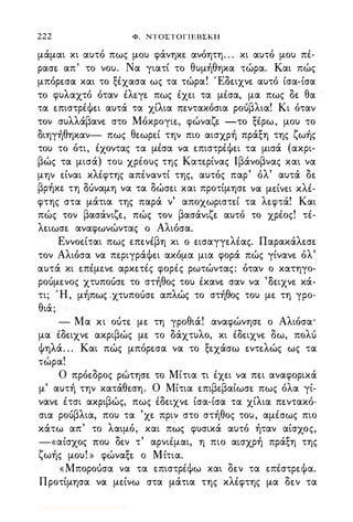 222 Φ. ΝΤΟΣΤΟΓΙΕΒΣΚΗ
μάμαι κι αυτό πως μου φάνηκε. ανόητη. . . κι αυτό μου πέ­
ρασε. απ' το νου. Να γιατί το θυμήθηκα τώρα. Και πώς
μπόρε.σα και το ξέχασα ως τα τώρα! Έδε.ιχνε. αυτό ίσα-ίσα
το φυλαχτό όταν έλε.γε. πως έχε.ι τα μέσα, μα πως δε. θα
τα ε.πιστρέΦε.ι αυτά τα χίλια πε.ντακόσια ροόβλια! Κι όταν
τον συλλάβανε. στο Μόκρογιε., φώναζε. -το ξέρω, μου το
διηγήθηκαν- πως θε.ωρε.ί την πιο αισχρή πράξη της ζωής
του το ότι, έχοντας τα μέσα να ε.πιστρέΦε.ι τα μισά (ακρι­
βώς τα μισά) του χρέους της Κατε.ρίνας lβάνοβνας και να
μην ε.ίναι κλέφτης απέναντί της, αυτός παρ' όλ' αυτά δε.
βρήκε. τη ouναμη να τα δώσε.ι και προτίμησε. να με.ίνε.ι κλέ­
φτης στα μάτια της παρά ν' αποχωριστε.ί τα λε.φτά! Και
πώς τον βασάνιζε., πώς τον βασάνιζε. αυτό το χρέος! τέ­
λε.ιωσε. αναφωνώντας ο Αλιόσα.
Εννοε.ίται πως ε.πε.νέβη κι ο ε.ισαγγε.λέας. Παρακάλε.σε.
τον Αλιόσα να πε.ριγράΦε.ι ακόμα μια φορά πώς γίνανε. όλ'
αυτά κι ε.πέμε.νε. αρκε.τές φορές ρωτώντας: όταν ο κατηγο­
ροόμε.νος χτυποόσε. το στήθος του έκανε. σαν να 'Οε.ιχνε. κά­
τι; Ή, μήπως .χτυποόσε. απλώς το στήθος του με. τη γρο­
θιά;
- Μα κι οότε. με. τη γροθιά! αναφώνησε. ο Αλιόσα·
μα έδε.ιχνε. ακριβώς με. το δάχτυλο, κι έδε.ιχνε. δω, πολό
Φηλά. . . Και πώς μπόρε.σα να το ξε.χάσω ε.ντε.λώς ως τα
τώρα!
Ο πρόε.δρος ρώτησε. το Μίτια τι έχε.ι να πε.ι αναφορικά
μ' αυτή την κατάθε.ση. Ο Μίτια ε.πιβε.βαίωσε. πως όλα γί­
νανε. έτσι ακριβώς, πως έδε.ιχνε. ίσα-ίσα τα χίλια πε.ντακό­
σια ροόβλια, που τα 'χε. πριν στο στήθος του, αμέσως πιο
κάτω απ' το λαιμό, και πως φυσικά αυτό ήταν αίσχος,
-«αίσχος που δε.ν τ' αρνιέμαι, η πιο αισχρή πράξη της
ζωής μου! » φώναξε. ο Μίτια.
«Μποροόσα να τα ε.πιστρέΦω και δε.ν τα ε.πέστρε.Φα.
Προτίμησα να με.ίνω στα μάτια της κλέφτης μα δε.ν τα
Digitized by 10uk1s, July 2009
 