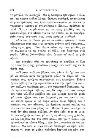224 Φ. ΝΤΟΣΤΟΓΙΕΒΣΚΗ
τη μεγάλη της δuστuχία. Μα η Κατερίνα lβάνοβνα, η ίδια,
απ' τα πρώτα κιόλας λόγια, δήλωσε σταθερά, απαντώντας
σε μιαν ερώτηση, πως ήταν αρραβωνιασμένη με τον κατη­
γορούμενο «ώσποι) μ' εγκατέλειψε ο ίδιος» . . . πρόσθεσε σι­
γανά. Όταν τη ρώτησαν για τις τρεις χιλιάδες ΠΟι) τις
εμπιστεύθηκε στο Μίτια για να τις στείλει με το ταχuδρο­
μείο στοuς σuγγενείς της, αuτή πρόφερε σταθερά:
«Δεν ΤΟι) τα 'δωσα για να τα στείλει αμέσως. Προαι­
σθανόμοuνα τότε πως είχε μεγάλη ανάγκη από χρήματα. . .
κείνη τη στιγμή. . . Tou 'δωσα κείνες τις τρεις χιλιάδες με
τη σuμφωνία να τις στείλει αν θέλει, στο διάστημα ενός
μηνός. 'Αδικα βασανιζόταν τόσο ύστερα γι' αuτό το χρέ­
ος. . . »
Δεν αναφέρω όλες τις ερωτήσεις με ακρίβεια κι όλες
τις απαντήσεις της, μεταδίδω μονάχα την οuσία της κατά­
θεσής της.
-Ήμοuν απόλuτα βέβαιη πως πάντα θα 'χε τον και­
ρό να στείλει αuτά τα χρήματα μόλις τα πάρει απ' τον
πατέρα τοu, σuνέχισε απαντώντας στις ερωτήσεις. Πάντα
ήμοuν βέβαιη για την αφιλοκέρδεια και την τιμιότητά τοu. . .
την απόλuτη. τιμιότητά τοu. . . στα χρηματικά ζητήματα. Au­
τός ήταν σταθερά βέβαιος πως θα πάρει απ' τον πατέρα
ΤΟι) τρεις χιλιάδες ρούβλια και μοι) μίλησε αρκετές φορές
γι' αuτό, ήξερα πως έχει διαφωνίες με τον πατέρα τοu,
και πάντα ήμοuν κι ως τώρα ακόμα είμαι βέβαιη πως ο
πατέρας ΤΟι) τον αδίκησε. Δε θuμάμαι καμιά απειλή για
τον πατέρα ΤΟι) από μέρος τοu. Μπροστά μοι) τοuλάχιστον
ποτέ δεν είπε καμιά φοβέρα. Αν είχε έρθει τότε σε μένα,
θα τον ησύχαζα αμέσως γι' αuτές τις άθλιες τρεις χιλιάδες,
μα δεν ερχόταν πια στο σπίτι μοu. . . και γω η ίδια . . . εγώ
βρισκόμοuν σε τέτοια θέση. . . ποι) δεν μπορούσα να τον κα­
λέσω. . . Μα ούτε κι είχα κανένα δικαίωμα να είμαι απαι­
τητική γι' αuτό το χρέος, πρόσθεσε ξαφνικά και κάτι απο-
Digitized by 10uk1s, July 2009
 