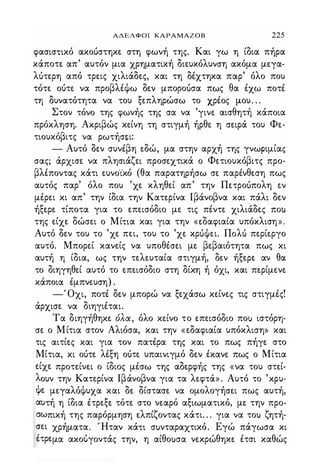 ΑΔΕΛΦΟΙ ΚΑΡΑΜΑΖΟΒ 225
φασισηκό ακοόστηκε στη φωνή της. Και γω η ίδια πήρα
κάποτε απ' αυτόν μια χρηματική διευκόλυνση ακόμα μεγα­
λότερη από τρεις χιλιάδες, και τη δέχτηκα παρ' όλο που
τότε οότε να προβλέψω δεν μποροόσα πως θα έχω ποτέ
τη δυνατότητα να του ξεπληρώσω το χρέος μ.ου, . .
Στον τόνο της φωνής της σα να 'γινε αισθητή κάποια
πρόκληση. Ακριβώς κείνη τη στιγμή ήρθε η σειρά του Φε­
τιουκόβιτς να ρωτήσει:
- Αυτό δεν συνέβη εδώ, μα στην αρχή της γνωριμίας
σας; άρχισε να πλησιάζει προσεχτικά ο Φετιουκόβιτς προ­
βλέποντας κάτι ευνο'ίκό (θα παρατηρήσω σε παρένθεση πως
αυτός παρ' όλο που 'χε κληθεί απ' την Πετροόπολη εν
μέρει κι απ' την ίδια την Κατερίνα lβάνοβνα και πάλι δεν
ήξερε τίποτα για το επεισόδιο με τις πέντε χιλιάδες πο)
της είχε δώσει ο Μίηα και για την «εδαφιαία υπόκλιση».
Αυτό δεν του το 'χε πει, του το 'χε κρόψει. ΠoΛU περίεργο
αυτό. Μπορεί κανείς να υποθέσει με βεβαιότητα πως κι
αυτή η ίδια, ως την τελευταία στιγμή, δεν ήξερε αν θα
το διηγηθεί αυτό το επεισόδιο στη δίκη ή όχι, και περίμενε
κάποια έμπνευση) .
-Όχι, ποτέ δεν μπορώ να ξεχάσω κείνες τις στιγμές!
άρχισε να διηγιέται.
Τα διηγήθηκε όλα, όλο κείνο το επεισόδιο ποιί ιστόρη­
σε ο Μίτια στον Αλιόσα, και την «εδαφιαία υπόκλιση» και
τις αιτίες και για τον πατέρα της και το πως πήγε στο
Μίτια, κι οότε λέξη οότε υπαινιγμό δεν έκανε πως ο Μίτια
είχε προτείνει ο ίδιος μέσω της αδερφής της «να του στεί­
λουν την Κατερίνα lβάνοβνα για τα λεφτά» . Αυτό το 'κρυ­
ψε μεγαλόψυχα και δε δίστασε να ομολογήσει πως αυτή,
αuτή η ίδια έτρεξε τότε στο νεαρό αξιωματικό, με την προ­
σωπική της παρόρμηση ελπίζοντας κάτι. . . για να το) ζητή­
σει χρήματα. Ήταν κάη σuνταραχτικό. Εγώ πάγωσα κι
έτρεμα ακούγοντάς την, η αίθοuσα νεκρώθηκε έτσι καθώς
Digitized by 10uk1s, July 2009
 