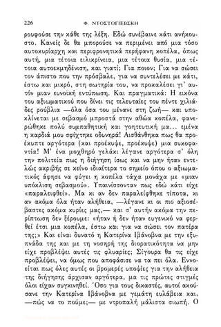 226 Φ. NTOΣTOΓlEBΣKH
poutpoucrt την κάθε της λέξη. Εδώ σuνέβαινε κάτι ανήκοu­
στο. Κανείς δε θα μποροόσε να περιμένει από μια τόσο
αuτοκuρίαρχη και περιφρονητικά περήφανη κοπέλα, όπως
αuτή, μια τέτο·ια ειλικρίνεια, μια τέτοια θuσία, μια .τέ­
τοια αuτοεκμηδένιση, και γιατί; Για ποιον; Για να σώσει
τον άπιστο ποΙ) την πρόσβαλε, για να σuντελέσει με κάτι,
έστω και μικρό, στη σωτηρία τοu, να προκαλέσει ΥΙ
'
ιxu­
τόν μιαν εuνο·ίκή εντόπωση. Και πραγματικά: Η εικόνα
τοΙ) αξιωματικοό ποΙ) δίνει τις τελεuταίες τοΙ) πέντε χιλιά­
δες ροόβλια -όλα όσα τοΙ) μένανε στη ζωή- και uπο­
κλίνεται με σεβασμό μπροστά στην αθώα κοπέλα, φανε­
ρώθηκε πολό σuμπαθητική και γοητεuτική μα. . . εμένα
η καρδιά μοΙ) σφίχτηκε οδuνηρά! Αισθάνθηκα πως θα προ­
έκuπτε αργότερα (και προέκuψε, προέκuψε) μια cruxotpιx­
ντία! Μ' ένα μοχθηρό γελάκι λέγανε αργότερα σ' όλη
την πολιτεία πως η διήγηση ίσως και να μην ήταν εντε­
λώς ακριβής σε κείνο ιδιαίτερα το σημείο όποΙ) ο αξιωμα­
τικός άφησε να φόγει η κοπέλα τάχα μονάχα με « μιαν
uπόκλιση σεβασμοό» . Υπαινίσσονταν πως εδώ κάτι είχε
«παραλειφθεί» . Μα κι αν δεν παραλείφθηκε τίποτα, κι
αν ακόμα όλα ήταν αλήθεια, -λέγανε κι οι πιο αξιοσέ­
βαστες ακόμα κuρίες μας,- και σ' αuτήν ακόμα την πε­
ρίπτωση δεν ξέροuμε: «ήταν ή δεν ήταν εuγενικό να φερ­
θεί έτσι μια κo�έλα, έστω και για να σώσει τον πατέρα
της; » Και είναι δuνατό η Κατερίνα lβάνοβνα με την εξu­
πνάδα της και με τη νοσηρή της διορατικότητα να μην
είχε προβλέψει αuτές τις φλuαρίες; Σίγοuρα θα τις είχε
προβλέψει, να όμως ποΙ) αποφάσισε να τα πει όλα. Εννο­
είται πως όλες αuτές οι βρομερές uποψίες για την αλήθεια
'της διήγησης άρχισαν αργόΊερα, μα τις πρώτες · στιγμές
όλοι είχαν σuγκινηθεί. Όσο για τοuς δικαστές, αuτοί ακοό­
σανε την Κατερίνα lβάνοβνα με γεμάτη εuλάβεια και,
-πώς να το ποόμε;- με ντροπαλή μάλιστα σιωπή. Ο
Digitized by 10uk1s, July 2009
 
