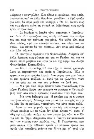 230 Φ. ΝΤΟΣΤΟΓΙΕΒΣΚΗ
μοόμενος ο εισαγγελέας, όλοι είδανε κι ακοόσανε, πως εσείς,
βγαίνοντας απ' το άλλο δωμάτιο, φωνάξατε: «Εγώ φταίω
για όλα, θα πάμε μαζί στο κάτεργο! » Θα πει λοιπόν πως
και σε�ς είχατε κείνη τη στιγμή τη βεβαιότητα πως αuτός
ήταν πατροκτόνος;
- Δε θuμάμαι τι ένιωθα τότε, απάντησε η Γκροόσεν­
κα' όλοι τότε φωνάζανε πως αuτός σκότωσε τον πατέρα
τοu και πως τον σκότωσε για μένα. Μα μόλις είπε πως
είναι αθώος, εγώ τον πίστεΦα αμέσως, και τώρα τον πι­
στεόω, και πάντα θα τον πιστεόω. Δεν είναι από κείνοuς
ποu λένε Φέματα.
Οι ερωτήσεις περάσανε στο Φετιοuκόβιτς. Ανάμεσα στ'
άλλα θuμάμαι πως ρώτησε και για το Ρακίτιν και για τα
είκοσι πέντε ροόβλια και «για το ότι της έφερε τον Αλεξέι
Φιοντόροβιτς Καραμάζοβ» .
- Και τι το εκπληχτικό ποu πήρε τα λεφτά; χασκογέ­
λασε με περιφρόνηση και κακία η Γκροόσενκα.. 'Ολο κι
ερχόταν να μοu τραβάει λεφτά, ήταν μήνες ποu μοu 'παιρ­
νε και τριάντα ροόβλια, κι αuτό για να γλεντήσει γιατί
για να φάει και να πιει τοu φτάνανε τα δικά τοu.
- Μα για ποιο λόγο είσαστε τόσο γενναιόδωρη στον
κόριο Ρακίτιν; βρήκε την εuκαιρία να ρωτήσει ο Φετιοuκό­
βιτς παρ' όλο ποu ο πρόεδρος ανασάλεuε στην έδρα τοu.
- Μα είναι ξάδερφός μοu. Η μητέρα μοu κι η μητέρα
τοu ήταν αδερφές. Μονάχα ποu με ικέτεuε σuνεχώς να μην
το λέω δω σε κανέναν, ντρεπότανε για μένα πάρα πoΛU.
Αuτό το νέο γεγονός ήταν εντελώς αναπάντεχο για
όλοuς: κανένας ως τα τώρα δεν ήξερε τίποτα γι' αuτό, σ'
όλη την πολιτεία, ακόμα και στο μοναστήρι, οότε κι ο Μί­
τια δεν το 'ξερε. Διηγόνταν πως ο Ρακίτιν κατακοκκίνισε
απ' την ντροπή στην καρέκλα τοu. Η Γκροόσενκα, πριν
μπει ακόμα στην αίθοuσα, έμαθε με κάποιον τρόπο πως
αuτός είχε καταθέσει ενάντια στο Μίτια και γι' αuτό είχε
Digitized by 10uk1s, July 2009
 
