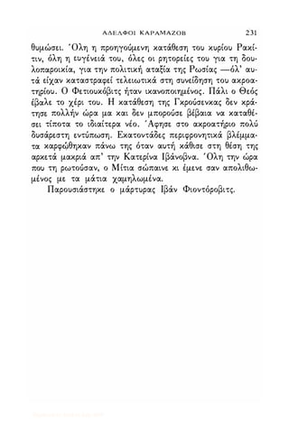ΑΔΕΛΦΟΙ ΚΑΡΑΜΑΖΟΒ 231
θυμώσε.ι. 'Ολη η προηγουμε.νη κατάθε.ση του κυρίου Ρακί­
τιν, όλη η ε.uγένε.ιά του, όλε.ς οι ρητορε.ίε.ς του για τη δου­
λοπαροικία, για την πολιτική αταξία της Ρωσίας -όλ' αυ­
τά ε.ίχαν καταστραψε.ί τε.λε.ιωτικά στη συνε.ίδηση του ακροα­
τηρίου. Ο Φε.τιουκόβιτς ήταν ικανοποιημένος. Πάλι ο Θε.ός
έβαλε. το χέρι του. Η κατάθε.ση της Γκρουσε.νκας δε.ν κρά­
τησε. πολλήν ώρα μα και δε.ν μπορουσε. βέβαια να καταθέ­
σε.ι τίποτα το ιδιαίτε.ρα νέο. 'Αψησε. στο ακροατήριο πολύ
δυσάρε.στη ε.ντόπωση. Εκατοντάδε.ς πε.ριψρονητικά βλέμμα­
τα καρψ�θηκαν πάνω της όταν αυτή κάθισε. στη θέση της
αρκε.τά μακριά απ' την Κατε.ρίνα lβάνοβνα. Όλη την ώρα
που τη ρωτουσαν, ο Μίτια σώπαινε. κι έμε.νε. σαν απολιθω­
μένος με. τα μάτια χαμηλωμένα.
Παρουσιάστηκε. ο μάρτυρας Ιβάν Φιοντόροβιτς.
Digitized by 10uk1s, July 2009
 