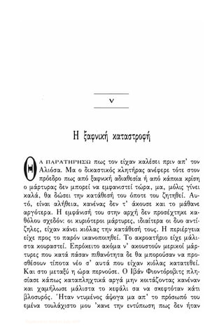 v
Η ζαφνική καταστροφή
ΘΑ ΠΑΡΑΤΗΡΗΣ Ω πως τον ε.ίχαν καλισε.ι πριν απ' τον
� Αλιόσα. Μα ο δικαστικός κλητήρας ανέφε.ρε. τότε. στον
πρόε.δρο πως από ξαφνική αδιαθε.σία ή από κάποια κρίση
ο μάρτ)ρας δεν μπορε.ί να ε.μφανιστε.ί τώρα, μα, μόλις γίνε.ι
καλά, θα δώσε.ι την κατάθε.σή του όποτε. το) ζητηθε.ί. Α)­
τό, ε.ίναι αλήθε.ια, κανένας δε.ν τ' άκουσε. και το μάθανε.
αργότε.ρα. Η ε.μφάνισή το) στην αρχή δε.ν προσέχτηκε. κα­
θόλο) σχε.δόν: οι κ)ριότε.ροι μάρτ)ρε.ς, ιδιαίτε.ρα οι δυο αντί­
ζηλε.ς, ε.ίχαν κάνε.ι κιόλας την κατάθε.σή το)ς. Η πε.ριέργε.ια
ε.ίχε. προς το παρόν ικανοποιηθε.ί. Το ακροατήριο ε.ίχε. μάλι­
στα κουραστε.ί. Επρόκε.ιτο ακόμα ν' ακουστοόν με.ρικοί μάρ­
τυρε.ς πο) κατά πάσαν πιθανότητα δε. θα μποροόσαν να προ­
σθέσο)ν τίποτα νέο σ' αυτά πο) ε.ίχαν κιόλας κατατε.θεί.
Και στο με.ταξό η ώρα πε.ρνοόσε.. Ο Ιβάν Φιοντόροβιτς πλη­
σίασε. κάπως καταπληχτικά αργά μην κοιτάζοντας κανέναν
και χαμήλωσε. μάλιστα το κε.φάλι σα να σκε.φτόταν κάτι
βλοσ)ρός. Ήταν ντυμένος άψογα μα απ' το πρόσωπό του
ε.μένα το)λάχιστο μο) 'κανε. την ε.ντόπωση πως δε.ν ήταν
Digitized by 10uk1s, July 2009
 
