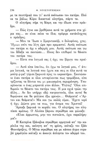 236 Φ . ΝΤΟΣΤΟΓΙΕΒΣΚΗ
με τα πειστήρια) που γι' αυτά σκότωσαν τον πατέρα. Πού
να τα βάλω; Κύριε δικαστικέ κλητήρα, πάρτε τα.
Ο κλητήρας πήρε τη Οέσμη και την έδωσε στον πρόε­
δρο.
- Πώς έγινε και βρεθήκανε αυτά τα χρήματα στα χέ­
ρια σας. . . αν είναι κείνα τα ίδια; πρόφερε κατάπληχτος
ο πρόεδρος.
- Μου τα 'δωσε ο Σμερντιακόβ, ο δολοφόνος, χτες.
Ήμουν σπίτι του λίγη ώρα πριν κρεμαστεί. Αυτός σκότωσε
τον πατέρα κι όχι ο αδερφός μου. Αυτός σκότωσε και γω
τον δίδαξα να σκοτώσει . . . Ποιος δεν επιθυμεί το θάνατο
του πατέρα του;
- Είστε στα λογικά σας 'ή όχι; του ξέφυγε του προέ­
δρου.
- Αυτό είπα ίσα-ίσα, ότι tχω τα λογικά μου, τ' άτι­
μα λογικά, τα λογικά που έχετε και σεις κι όλα αυτά τα
μούτρ-ρ-ρα! γύρισε ξαφνιχά προς το ακροατήριο. Σκοτώσα­
νε έναν πατέρα κι όλοι υποκρίνονται πως τρομάξανε, είπε
τρίζοντας τα δόντια του μ� μανιασμένη περιφρόνηση. Υπο­
κρίνονται ο ένας μπροστά στον άλλον. Ψεότες! Όλοι επι­
θυμούν το θάνατο του πατέρα τους. Η μια οχιά τρώει την
άλλη. . . Αν δεν υπήρχε εδώ πατροκτονία, όλοι αυτοί θα
θυμώνανε και θα φεύγανε έξω φρενών. . . Θεάματα! « 'Αρ­
τον και θεάματα! » Μα και γω καλός είμαι. Έχετε νερό
ή όχι; Δώστε μου να πιω, για όνομα του Χριστού!
'Αρπαξε ξαφνικά το κεφάλι του. Ο κλητήρας τον πλη­
σίασε αμέσως. Ο Αλιόσα ξάφνου σηκώθηκε και φώναξε:
«Είναι άρρωστος, μην τον πισπύετε, έχει παραλήρη­
μα! »
Η Κατερίνα Ιβάνοβνα σηκώθηκε ορμητικά απ' την κα­
ρέκλα της και, ακίνητη απ' τη φρίκη, κοίταζε τον Ιβάν
Φιοντόροβιτς. Ο Μίτια σηκώθηκε και με κάποιο άγριο στρα­
βό χαμόγελο κοίταζε κι άκουγε άπληστα τον αδερφό του.
Digitized by 10uk1s, July 2009
 