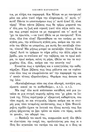 ΑΔΕΛΦΟΙ ΚΑΡΑΜΑΖΟΒ 243
τια, με πλήρη πια παραφορά. Και θέλησε να με παντρευτεί
μόνο και μόνο γιατί πήρα την κληρονομιά, γι' αuτό, γι'
αuτό! Πάντα το uποπτεuόμοuν πως γι' αuτό ήταν! Ω, είναί
τέρας! 'Ηταν πάντα βέβαιος πως θα τρέμω μπροστά τοι>
σ' όλη μοι> τη ζωή από ντροπή γιατί τότε πήγα σπίτι τοu,
και πως μπορεί αιώνια να με περιφρονεί και γι' αuτό να
'χει τα πρωτεία, -να γιατί ήθελε να με παντρεuτεί! Έτσι
είναι, όλα έτσι είναι! Προσπάθησα να τον νικήσω με την
αγάπη μοu, την ατέλειωτη αγάπη μοu, ακόμα και την απι­
στία τοι> ήθελα να uπομείνω, μα αuτός δεν κατάλαβε τίπο­
τα, τίποτα! Μα μήπως μπορεί να καταλάβει τίποτα; Είναι
τέρας! Αuτό το γράμμα το πήρα μόλις την άλλη μέρα το
βράδu, μοι> το στείλανε απ' την ταβέρνα, και το πρωί ακό­
μα, το πρωί ακόμα, κείνη τη μέρα, ήθελα να τοι> τα crur­
χωρέσω όλα, όλα, ακόμα και την απιστία τοu!
Εννοείται πως ο πρόεδρος και ο εισαγγελέας την καθη­
σόχαζαν. Είμαι βέβαιος πως ίσως μάλιστα και να ντρέπο­
νταν όλοι τοuς να επωφελοόνται απ' την παραφορά της και
ν' ακοόν τέτοιες εξομολογήσεις. Θuμάμαι πως άκοuσα να
της λένε:
«Καταλαβαίνοuμε πόσο σας είναι οδuνηρό, πιστέΦτε μας,
είμαστε ικανοί να το .αισθανθοόμε» , κ.τ.λ. κ.τ.λ.
Μα παρ' όλα αuτά απέσπασαν κατάθεση από μια ru­
ναίκα σε μια στιγμή νεuρικής κρίσης ποι> 'χε χάσει τα λο­
γικά της. Τέλος περιέγραΦε μ' εξαιρετική καθαρότητα, ποι>
τόσο σuχνά, αν και στιγμιαία, λάμπει ακόμα και σε στιγ­
μές μιας τόσο τεταμένης κατάστασης, πως ο Ιβάν Φιοντό­
ροβιτς σχεδόν έχανε τα λογικά τοι> όλοuς αuτοuς τοuς Ouo
μήνες Φάχνοντας να βρει τρόπο να σώσει «το τέρας, αuτόν
το φονιά», τον αδερφό τοu.
- Βασάνιζε τον εαuτό τοu, αναφωνοόσε αuτη· όλο ήθελε
να ελαττώσει την ενοχή τοu, ομολογώντας μοι> πως κι ο
ίδιος δεν αγαποόσε τον πατέρα τοι> και ίσως κι ο ίδιος να
Digitized by 10uk1s, July 2009
 