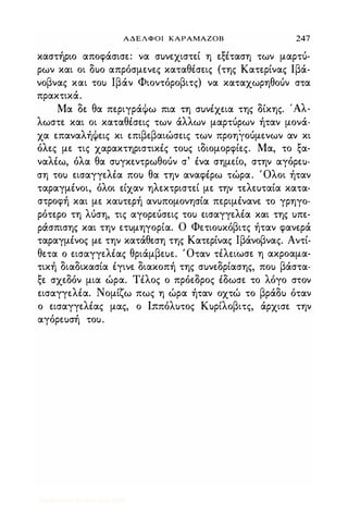 ΑΔΕΛΦΟΙ ΚΑΡΑΜΑΖΟΒ 247
καστήριο αποφάσισε: να συνεχιστεί η εξέταση των μαρτύ­
ρων και οι δυο απρόσμενες καταθέσεις (της Κατερίνας Ιβά­
νοβνας και του Ιβάν Φιοντόροβιτς) να καταχωρηθούν στα
πρακτικά.
Μα δε θα περιγράΦω πια τη συνέχεια της δίκης. Άλ­
λωστε και οι καταθέσεις των άλλων μαρτύρων ήταν μονά­
χα επαναλήΦεις κι επιβεβαιώσεις των προηγούμενων αν κι
όλες με τις χαρακτηριστικές τους ιδιομορφίες. Μα, το ξα­
ναλέω, όλα θα συγκεντρωθούν σ' ένα σημείο, στην αγόρευ­
ση του εισαγγελέα που θα την αναφέρω τώρα. Όλοι ήταν
ταραγμένοι, όλοι είχαν ηλεκτριστεί με την τελευταία κατα­
στροφή και με καυτερή ανυπομονησία περιμένανε το γρηγο­
ρότερο τη λύση, τις αγορεύσεις του εισαγγελέα και της υπε­
ράσπισης και την ετυμηγορία. Ο Φετιουκόβιτς ήταν φανερά
ταραγμένος με την κατάθεση της Κατερίνας Ιβάνοβνας. Αντί­
θετα ο εισαγγελέας θριάμβευε. 'Οταν τέλειωσε η ακροαμα­
τική διαδικασία έγινε διακοπή της συνεδρίασης, που βάστα­
ξε σχεδόν μια ώρα. Τέλος ο πρόεδρος έδωσε το λόγο στον
εισαγγελέα. Νομίζω πως η ώρα ήταν οχτώ το βράδυ όταν
ο εισαγγελέας μας, ο Ιππόλυτος Κυρίλοβιτς, άρχισε την
αγόρευσή του.
Digitized by 10uk1s, July 2009
 