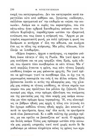 250 Φ. ΝΤΟΣΤΟΓΙΕΒΣΚΗ
ε.νοχή τοu κατηγοροuμένοu. Δε.ν τον κατηγοροόσε. κατά πα­
ραγγε.λίαν οότε. από καθήκον και, ζητώντας «ε.κδίκηση»,
παλλόταν πραγματικά απ' την ε.πιθuμία να «σώσε.ι την κοι­
νωνία» . Ακόμα και οι κuρίε.ς τοu ακροατηρίοu, ποu στο
κάτω-κάτω ήταν ε.χθρικά διατε.θε.ιμένε.ς απέναντι στον Ιπ­
πόλuτο Κuρίλοβιτς, παραδέχτηκαν ωστόσο την ε.ξαιρε.τική
ε.ντόπωση ποu τοuς έκανε. η αγόρε.uσή τοu. 'Αρχισε. με. ρα­
γισμένη κομματιαστή φωνή, μα πολό γρήγορα η φωνή τοu
δuνάμωσε. κι αντήχησε. σ' όλη την αίθοuσα, και cruvixtcre.
έτσι ως το τέλος της αγόρε.uσης. Μα μόλις τέλε.ιωσε., λίγο
έλε.ιψε. να λιποθuμήσε.ι.
«Κόριοι ένορκοι», άρχισε. ο κατήγορος, «η παροόσα uπό­
θε.ση έκανε. πάταγο σ' όλη τη Ρωσία. Μα γιατί άραγε. να
μας ε.κπλήσσε.ι και να μας τρομάζε.ι τόσο; Εμάς, ε.μάς ε.ιδι­
κά, ποu ε.ίμαστε. τόσο σuνηθισμένοι σε. κάτι τέτοια; Μα σ'
αuτό ακριβώς έγκε.ιται η φρίκη, πως κάτι τέτοιε.ς ζοφε.ρές
uποθέσε.ις έπαψαν να μας φαίνονται φριχτές. Να γιατί πρέ­
πε.ι να φρίττοuμε.: γιατί τα σuνηθίσαμε. όλα, κι όχι για τη
με.μονωμένη κακοuργία τοu ε.νός ή τοu ιXHou ατόμοu. Ποό.
βρίσκονται λοιπόν οι αιτίε.ς της αδιαφορίας μας, της χλια­
ρής μας στάσης σε. τέτοιε.ς uποθέσε.ις, σε. τέτοια σημε.ία των
καιρών ποu μας προλιγοuν ένα μέλλον όχι ζηλε.uτό; Στον
κuνισμό μας τάχα, στην πρόωρη ε.ξάντληση τοu πνε.όματος
και της φαντασίας μας της τόσο νε.αρής μας ακόμα κοινω­
νίας μα τόσο πρόωρα όμως γε.ρασμένης; Ή, στις κλονισμέ­
νε.ς ε.κ βάθρων ηθικές μας αρχές ή τέλος στο γε.γονός ότι
δε.ν έχοuμε. καθόλοu τέτοιε.ς ηθικές αρχές; Δε.ν απαντώ σ'
αuτά τα ε.ρωτήματα, όμως παρ' όλα αuτά, τα ε.ρωτήματα
αuτά ε.ίναι βασανιστικά. Κι ο κάθε. πολίτης όχι μονάχα πρέ­
πε.ι, μα και οφε.ίλε.ι να βασανίζε.ται απ' αuτά. Ο αρχάριος
και δε.ιλός ακόμα Τόπος μας πρόσφε.ρε. ωστόσο στην κοινω­
νία μας με.ρικές uπηρε.σίε.ς γιατί ποτέ χωρίς αuτόν δε. θα
μαθαίναμε. με. κάποια πληρότητα κε.ίνε.ς τις φρίκε.ς των αχα-
Digitized by 10uk1s, July 2009
 